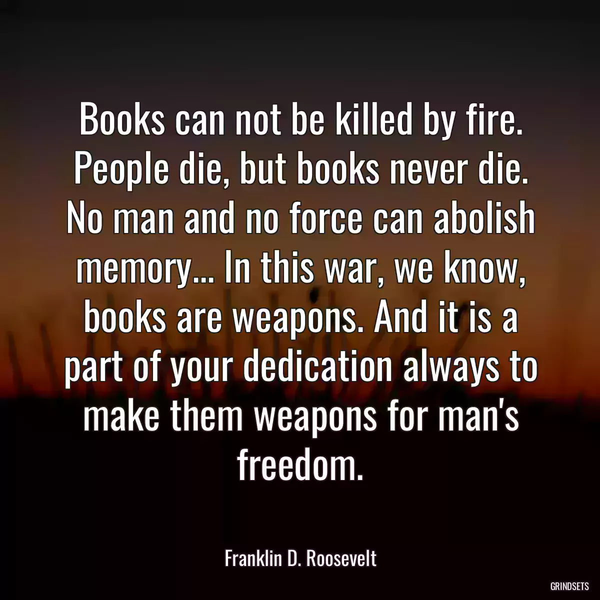 Books can not be killed by fire. People die, but books never die. No man and no force can abolish memory... In this war, we know, books are weapons. And it is a part of your dedication always to make them weapons for man\'s freedom.