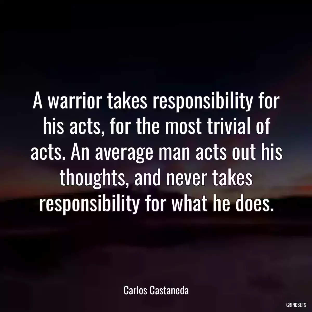 A warrior takes responsibility for his acts, for the most trivial of acts. An average man acts out his thoughts, and never takes responsibility for what he does.