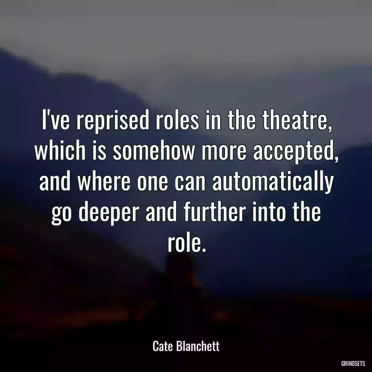 I\'ve reprised roles in the theatre, which is somehow more accepted, and where one can automatically go deeper and further into the role.