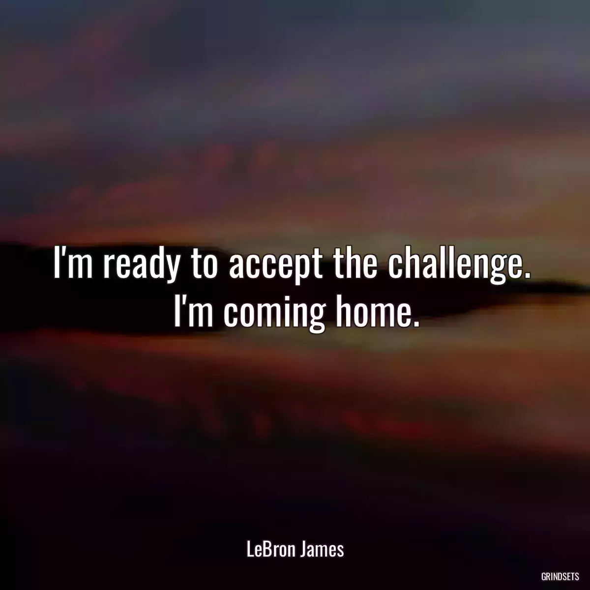 I\'m ready to accept the challenge.  I\'m coming home.