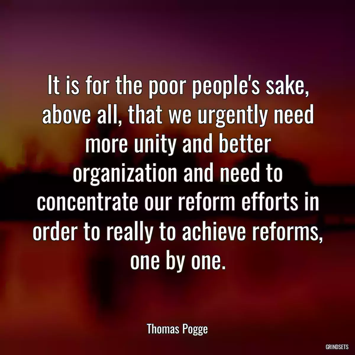 It is for the poor people\'s sake, above all, that we urgently need more unity and better organization and need to concentrate our reform efforts in order to really to achieve reforms, one by one.