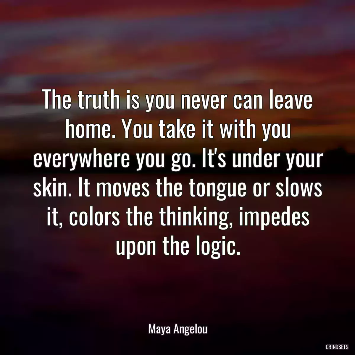 The truth is you never can leave home. You take it with you everywhere you go. It\'s under your skin. It moves the tongue or slows it, colors the thinking, impedes upon the logic.