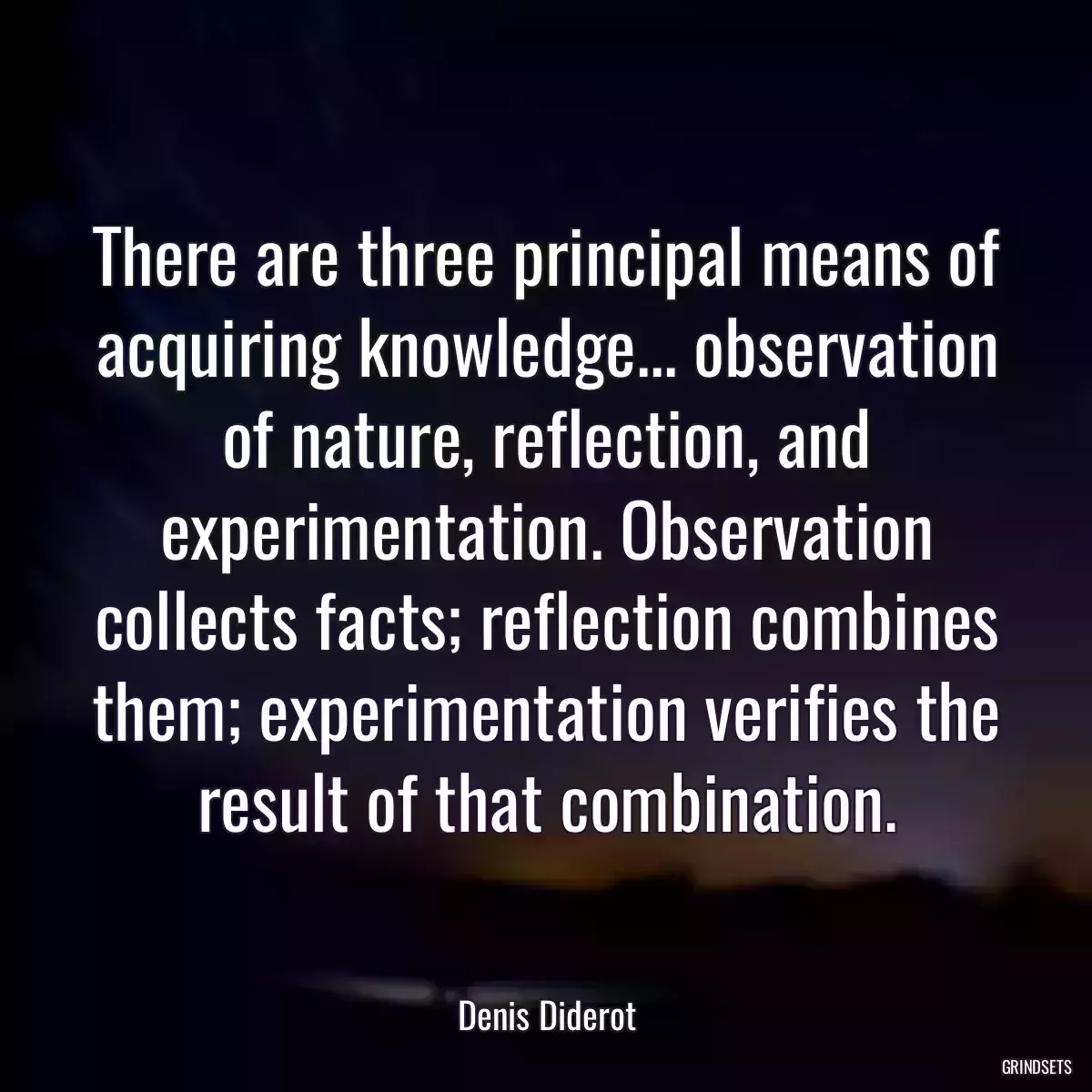 There are three principal means of acquiring knowledge... observation of nature, reflection, and experimentation. Observation collects facts; reflection combines them; experimentation verifies the result of that combination.