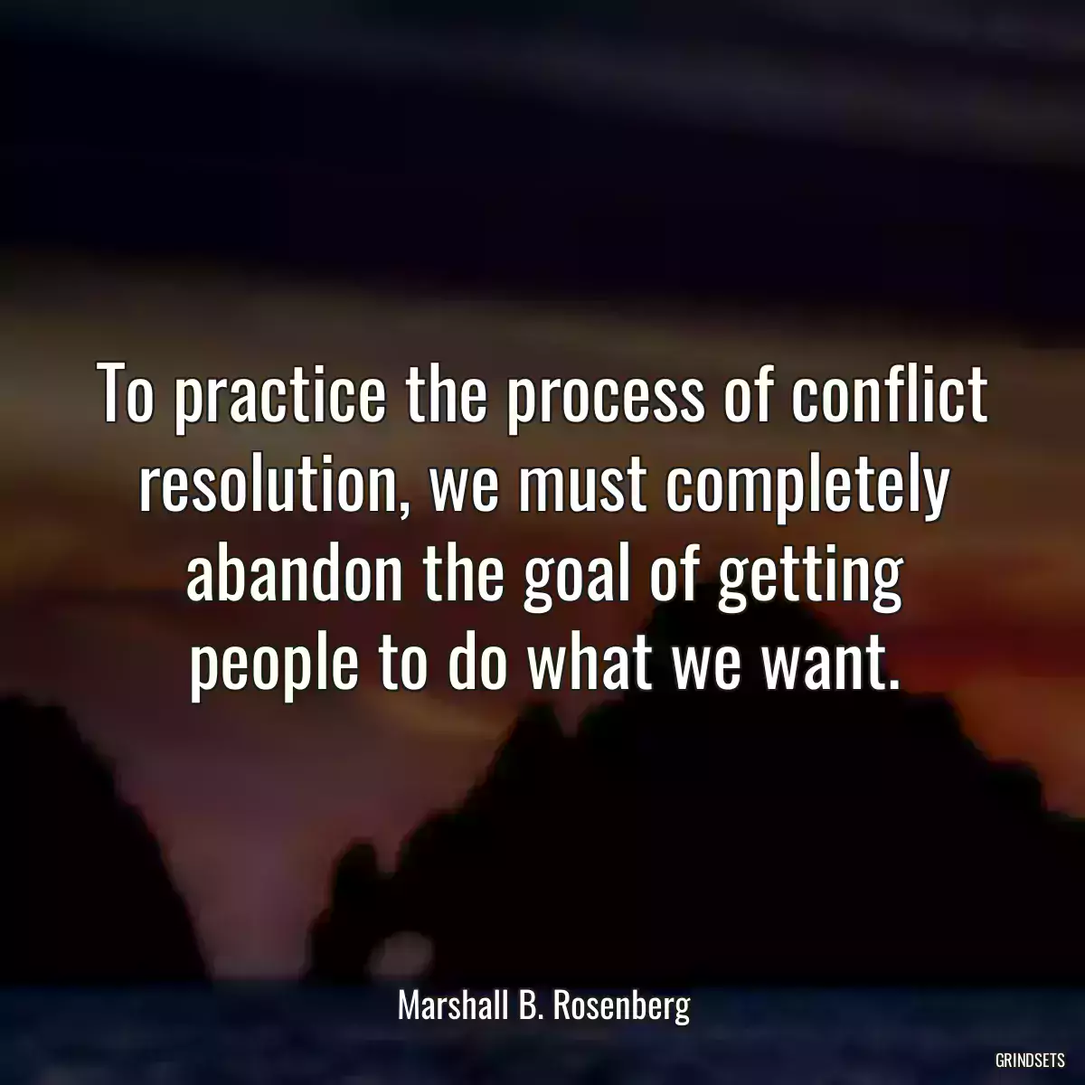 To practice the process of conflict resolution, we must completely abandon the goal of getting people to do what we want.