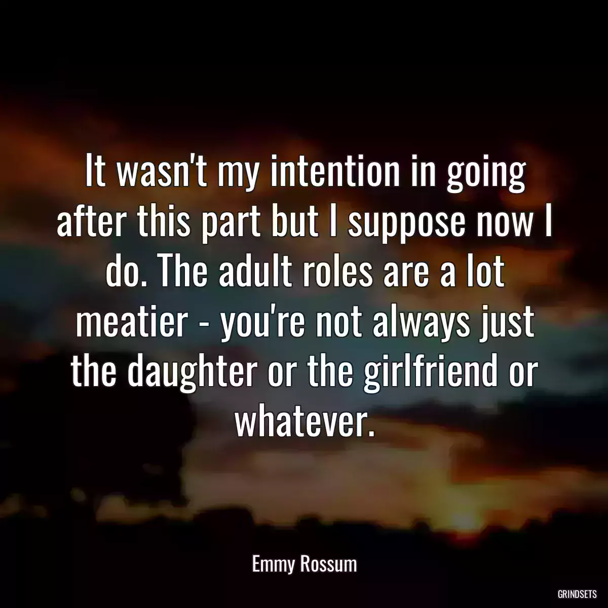 It wasn\'t my intention in going after this part but I suppose now I do. The adult roles are a lot meatier - you\'re not always just the daughter or the girlfriend or whatever.