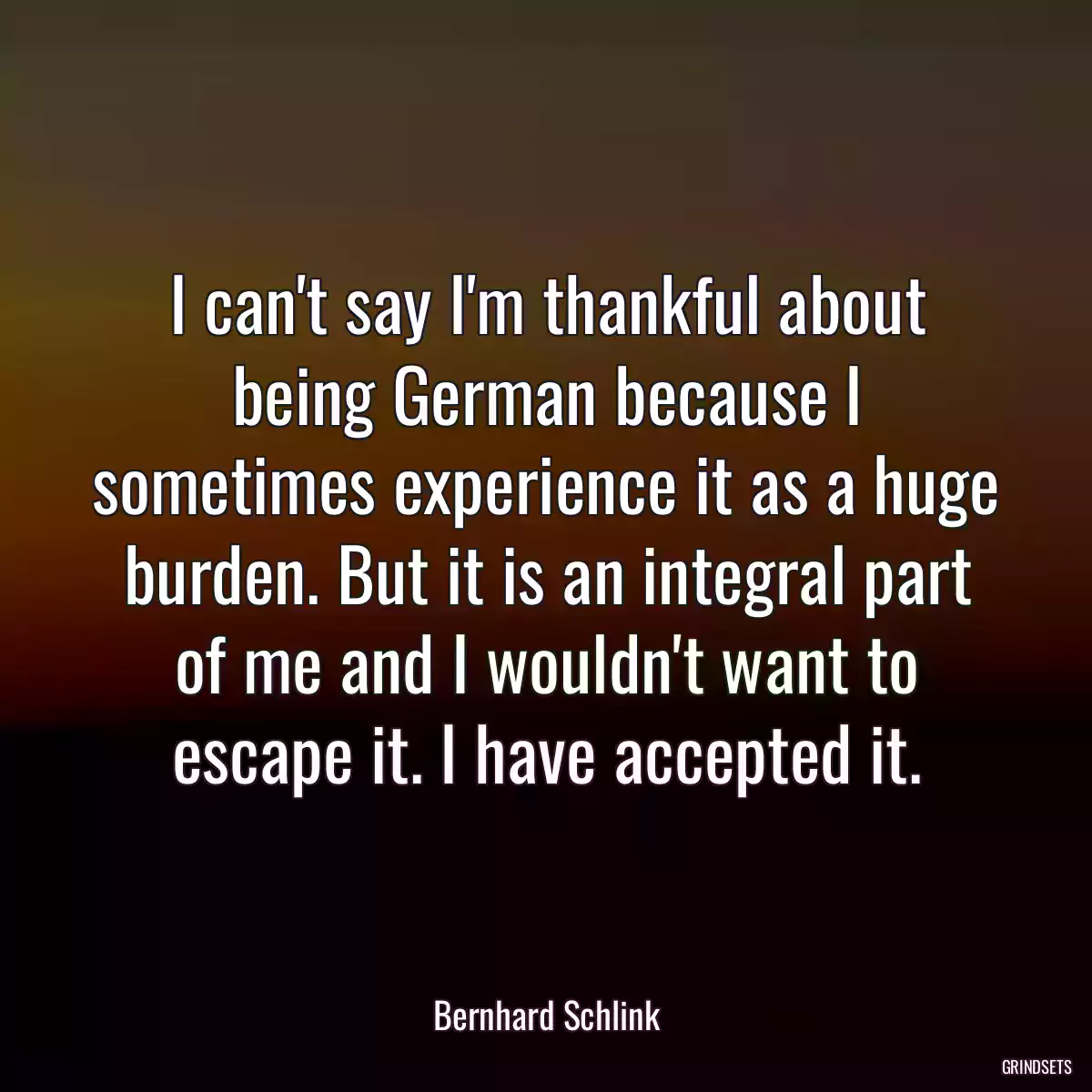 I can\'t say I\'m thankful about being German because I sometimes experience it as a huge burden. But it is an integral part of me and I wouldn\'t want to escape it. I have accepted it.