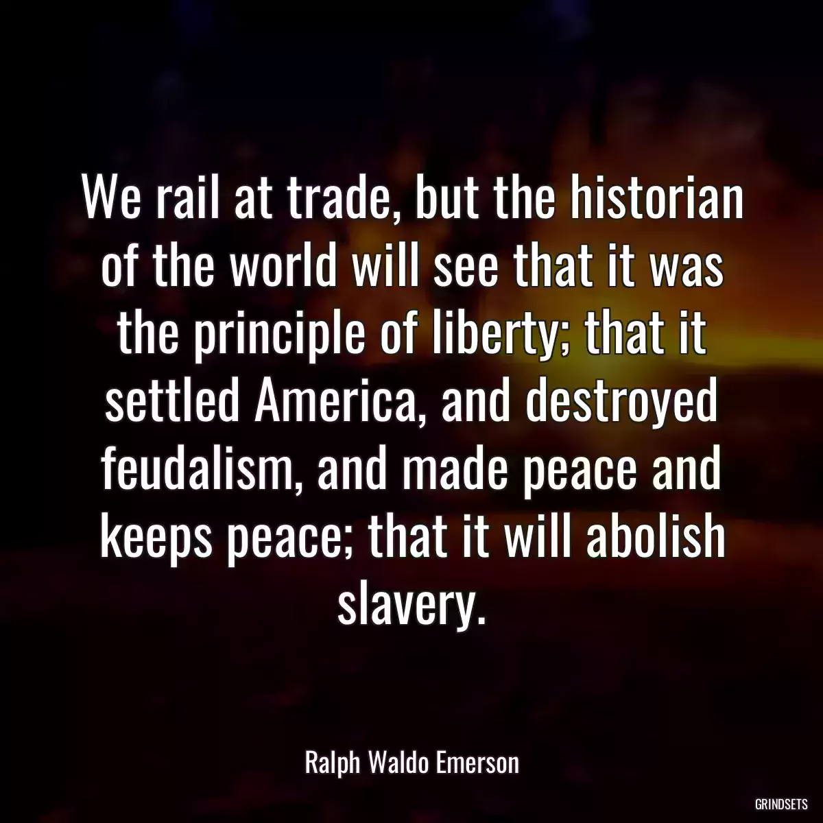 We rail at trade, but the historian of the world will see that it was the principle of liberty; that it settled America, and destroyed feudalism, and made peace and keeps peace; that it will abolish slavery.