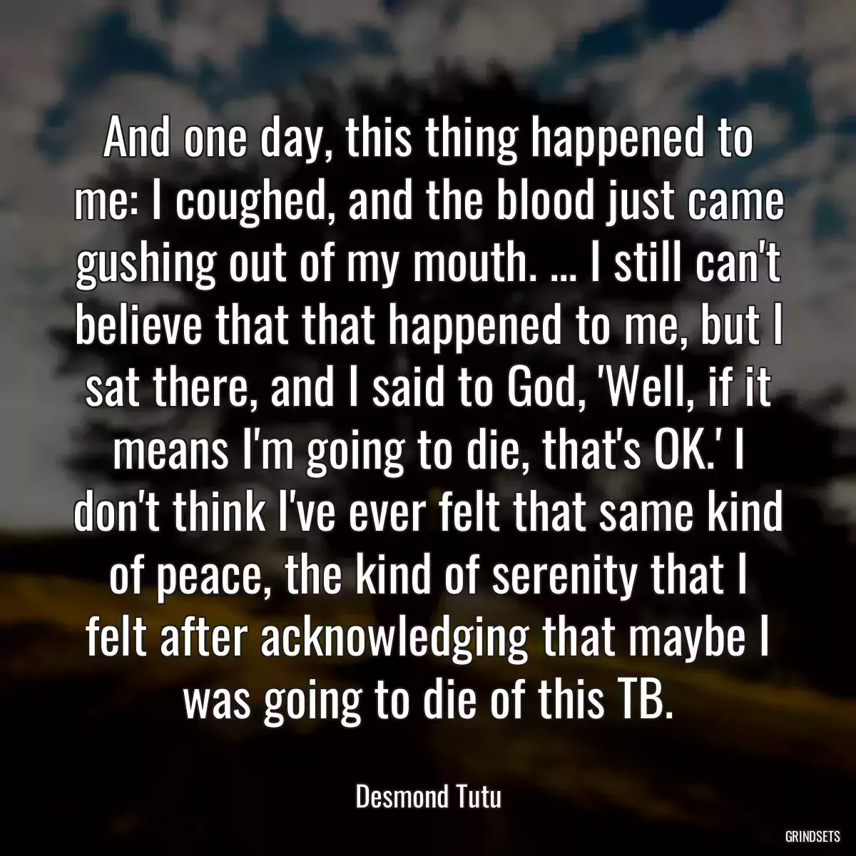 And one day, this thing happened to me: I coughed, and the blood just came gushing out of my mouth. ... I still can\'t believe that that happened to me, but I sat there, and I said to God, \'Well, if it means I\'m going to die, that\'s OK.\' I don\'t think I\'ve ever felt that same kind of peace, the kind of serenity that I felt after acknowledging that maybe I was going to die of this TB.