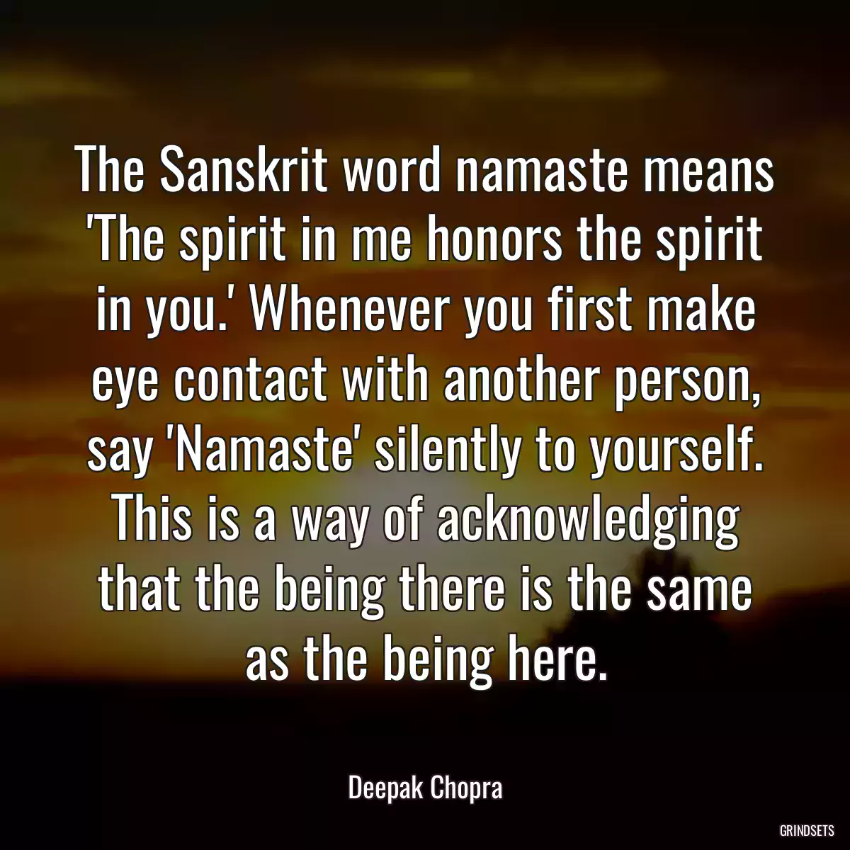 The Sanskrit word namaste means \'The spirit in me honors the spirit in you.\' Whenever you first make eye contact with another person, say \'Namaste\' silently to yourself. This is a way of acknowledging that the being there is the same as the being here.