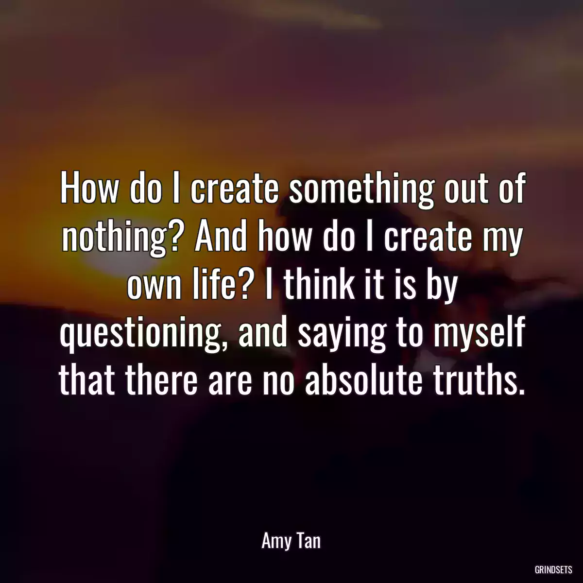 How do I create something out of nothing? And how do I create my own life? I think it is by questioning, and saying to myself that there are no absolute truths.