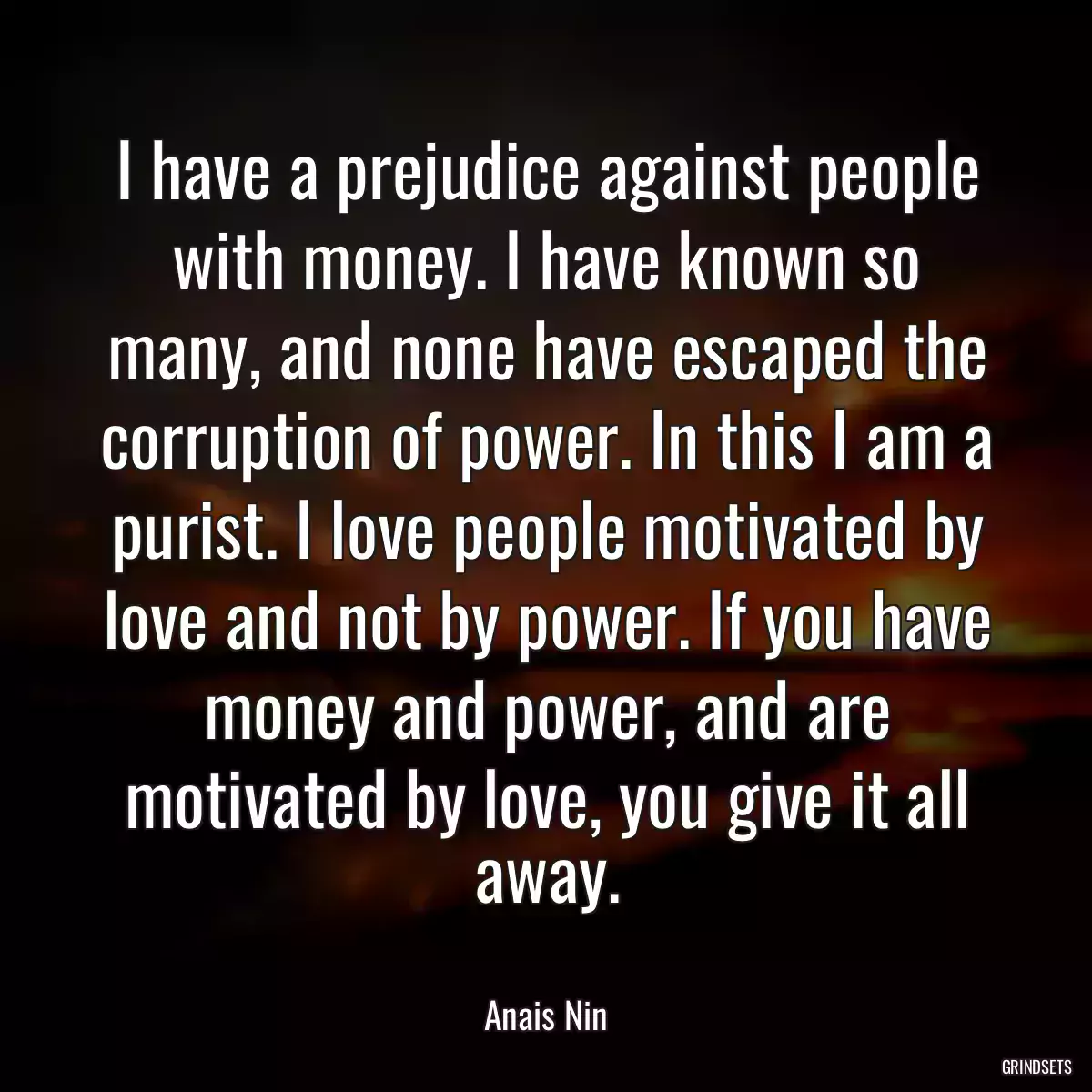 I have a prejudice against people with money. I have known so many, and none have escaped the corruption of power. In this I am a purist. I love people motivated by love and not by power. If you have money and power, and are motivated by love, you give it all away.