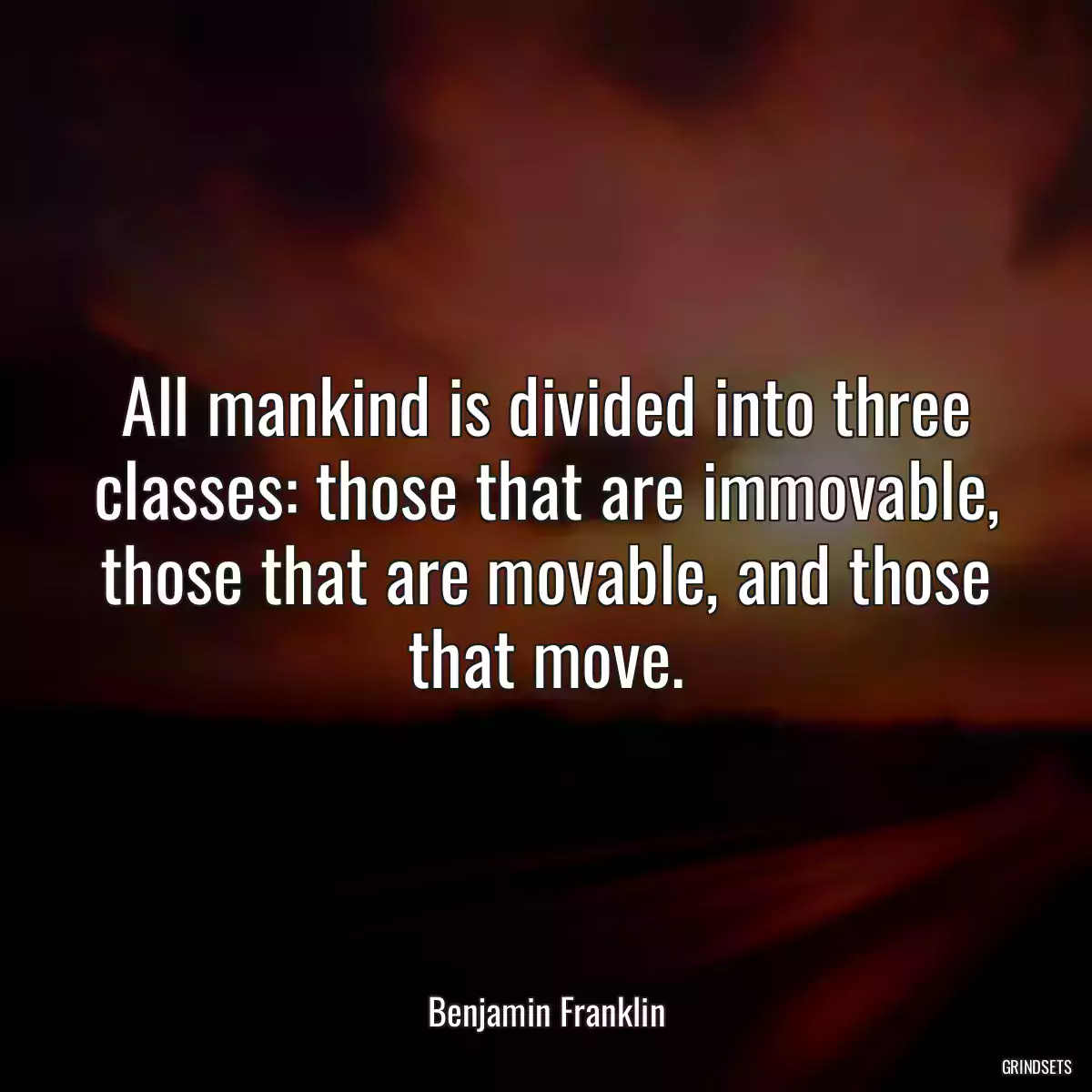 All mankind is divided into three classes: those that are immovable, those that are movable, and those that move.