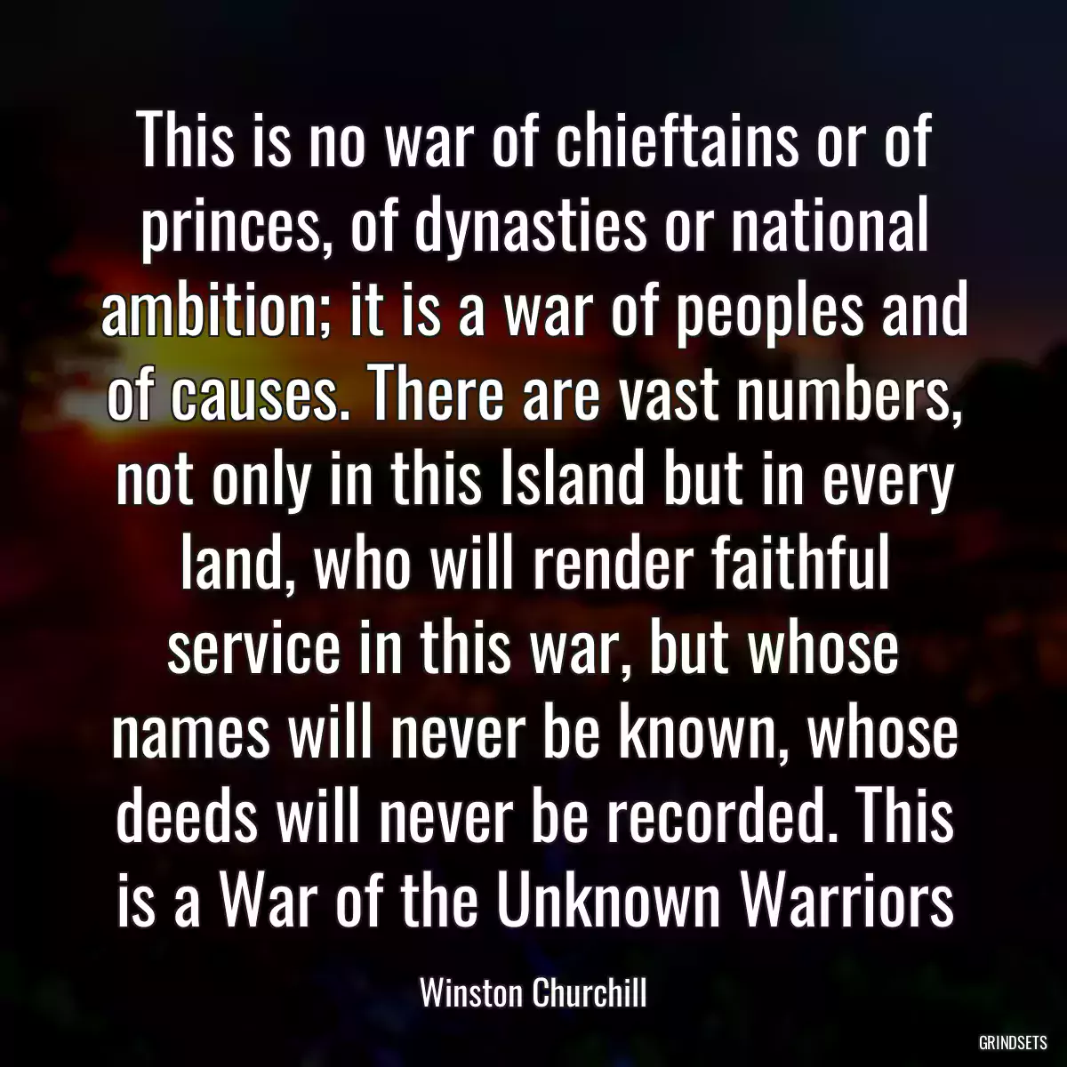 This is no war of chieftains or of princes, of dynasties or national ambition; it is a war of peoples and of causes. There are vast numbers, not only in this Island but in every land, who will render faithful service in this war, but whose names will never be known, whose deeds will never be recorded. This is a War of the Unknown Warriors