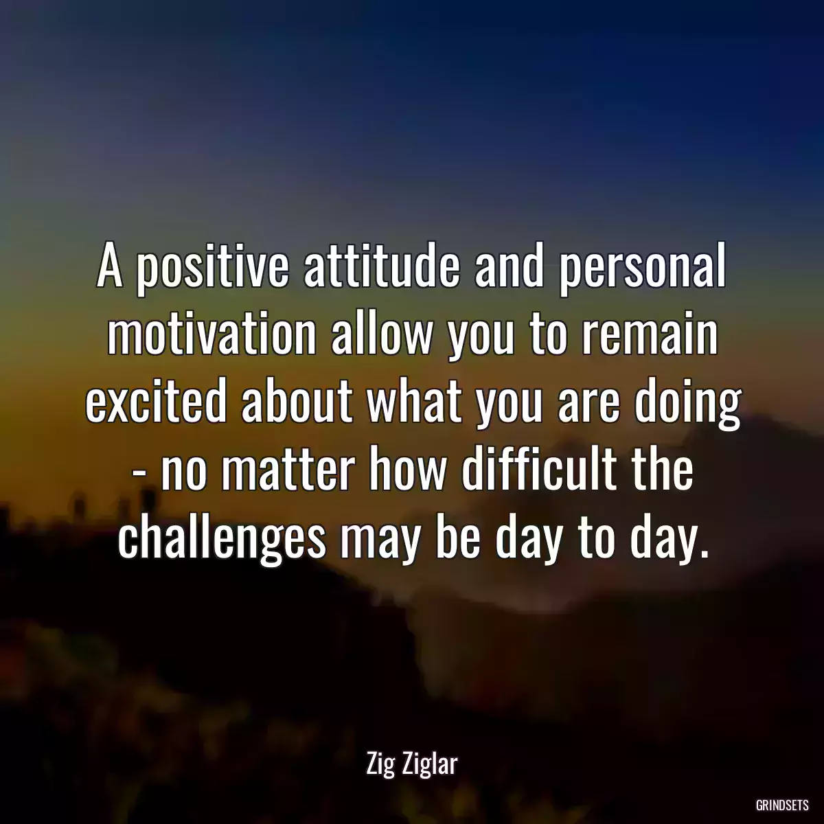 A positive attitude and personal motivation allow you to remain excited about what you are doing - no matter how difficult the challenges may be day to day.