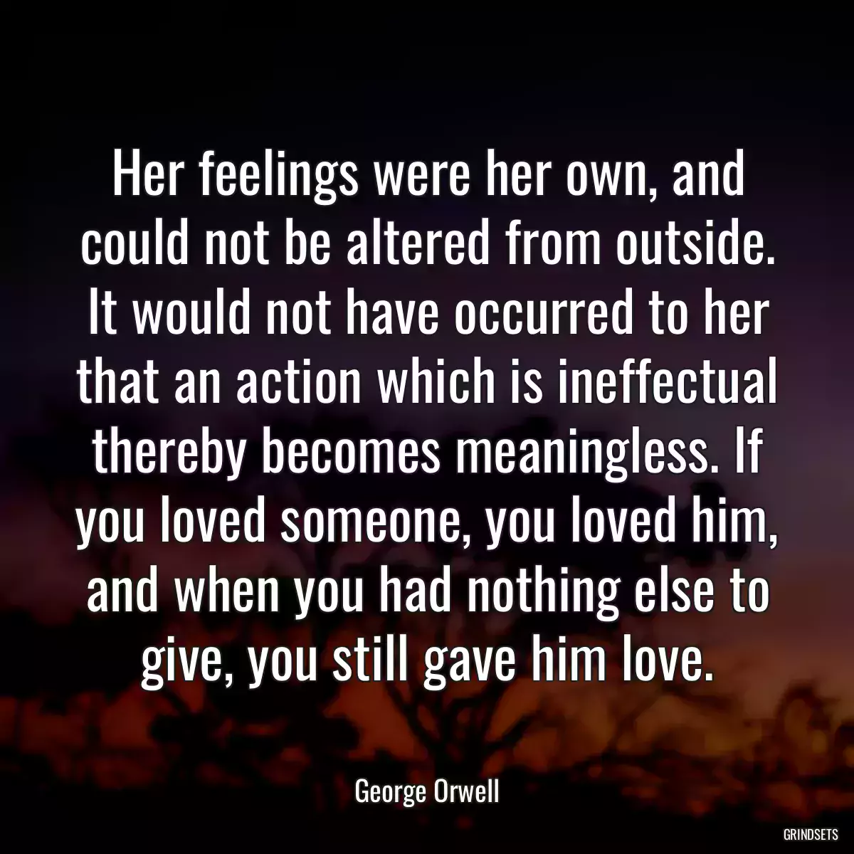 Her feelings were her own, and could not be altered from outside. It would not have occurred to her that an action which is ineffectual thereby becomes meaningless. If you loved someone, you loved him, and when you had nothing else to give, you still gave him love.