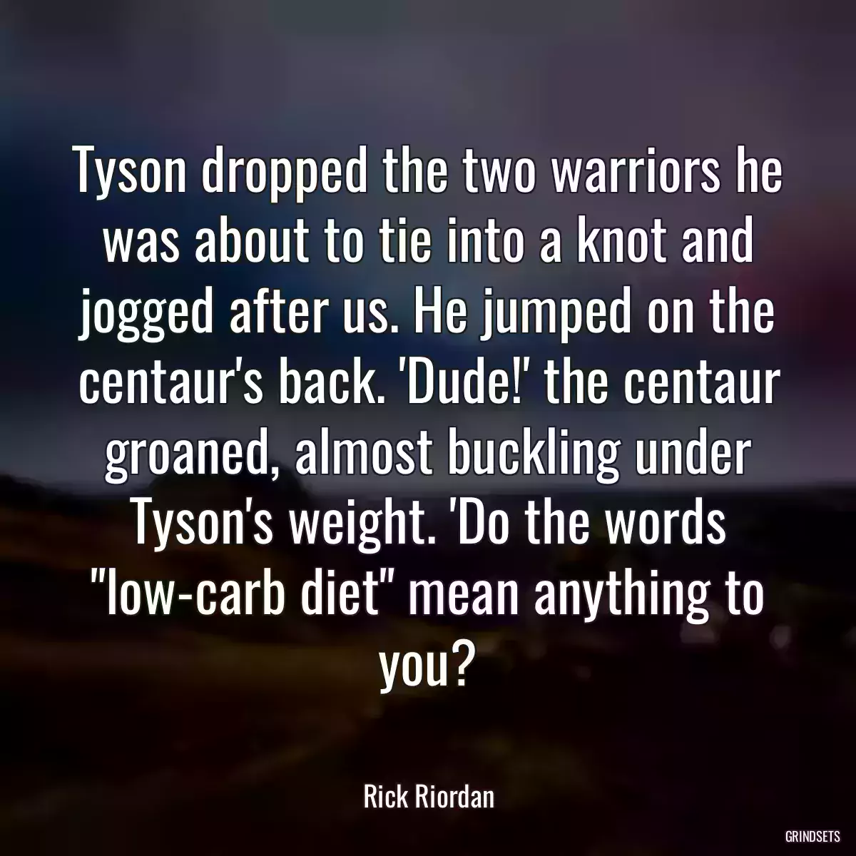 Tyson dropped the two warriors he was about to tie into a knot and jogged after us. He jumped on the centaur\'s back. \'Dude!\' the centaur groaned, almost buckling under Tyson\'s weight. \'Do the words \