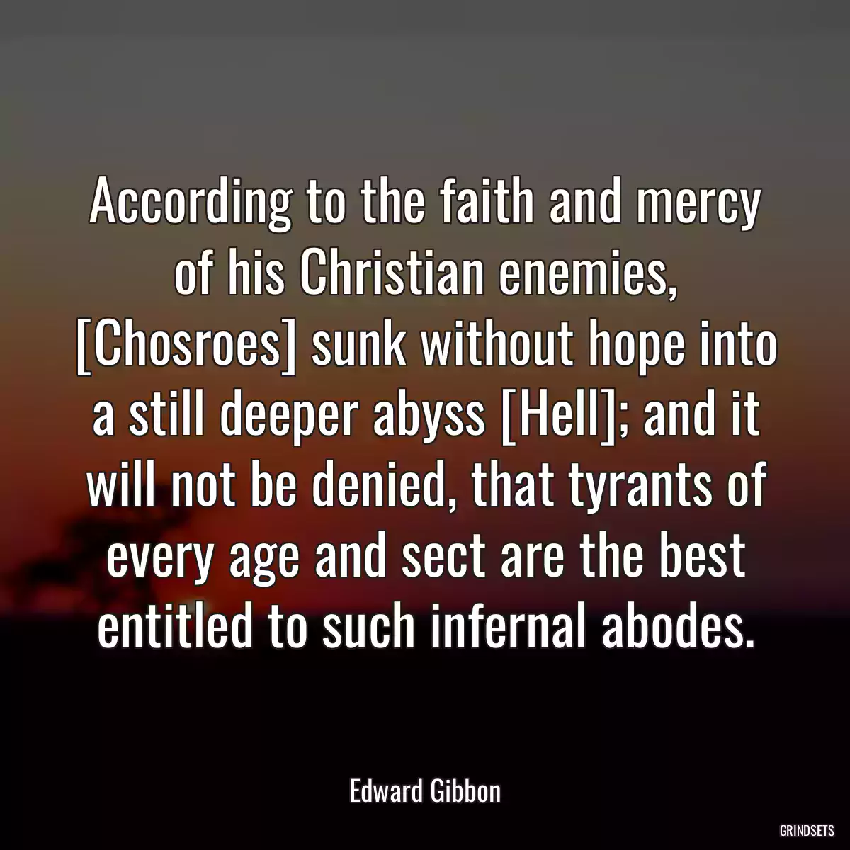 According to the faith and mercy of his Christian enemies, [Chosroes] sunk without hope into a still deeper abyss [Hell]; and it will not be denied, that tyrants of every age and sect are the best entitled to such infernal abodes.