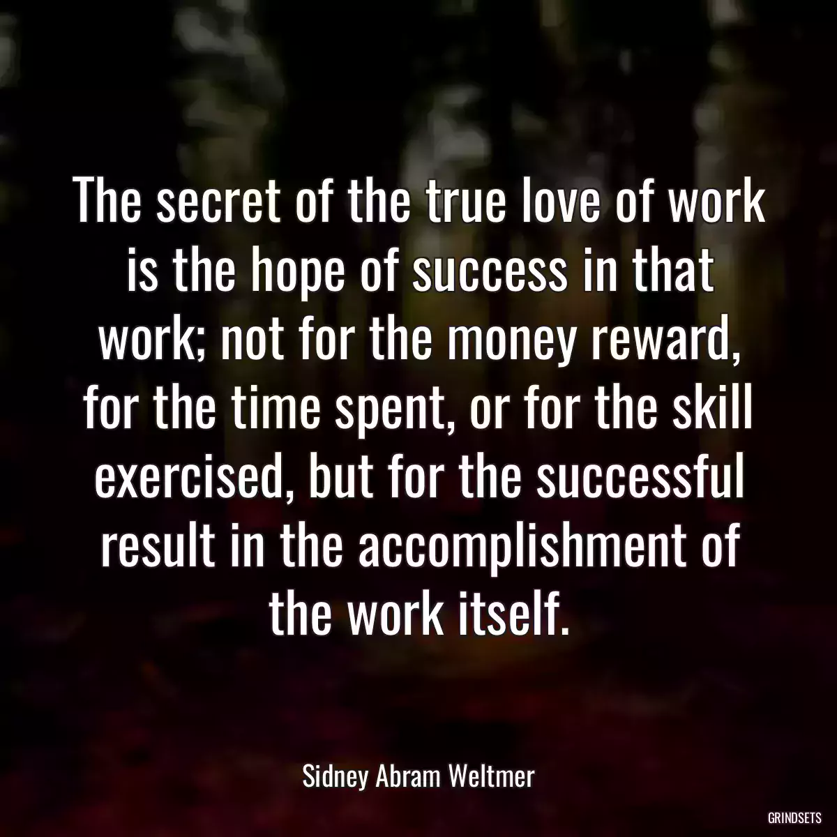 The secret of the true love of work is the hope of success in that work; not for the money reward, for the time spent, or for the skill exercised, but for the successful result in the accomplishment of the work itself.