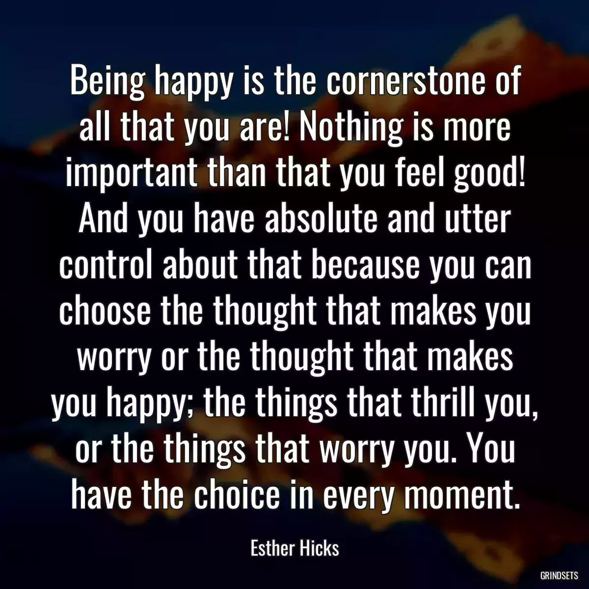 Being happy is the cornerstone of all that you are! Nothing is more important than that you feel good! And you have absolute and utter control about that because you can choose the thought that makes you worry or the thought that makes you happy; the things that thrill you, or the things that worry you. You have the choice in every moment.