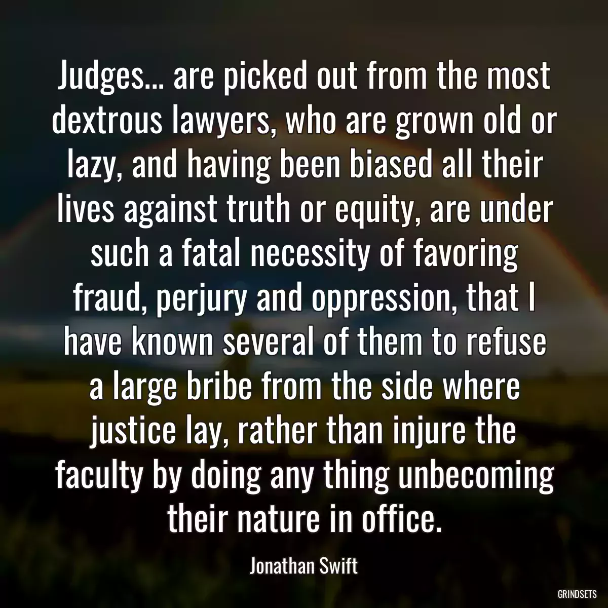 Judges... are picked out from the most dextrous lawyers, who are grown old or lazy, and having been biased all their lives against truth or equity, are under such a fatal necessity of favoring fraud, perjury and oppression, that I have known several of them to refuse a large bribe from the side where justice lay, rather than injure the faculty by doing any thing unbecoming their nature in office.