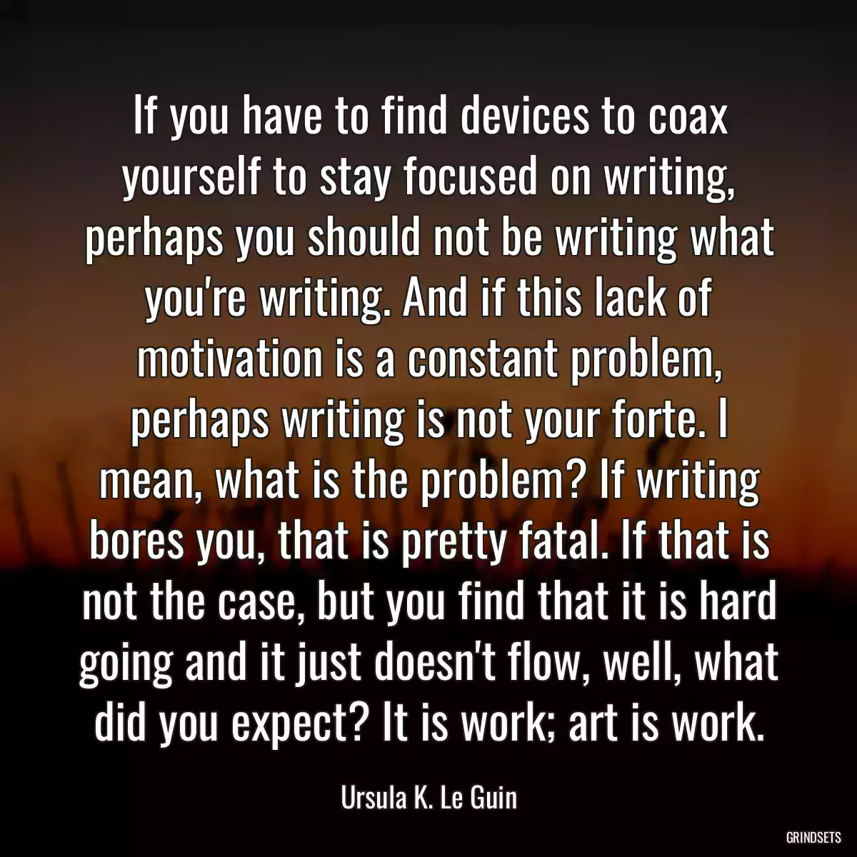 If you have to find devices to coax yourself to stay focused on writing, perhaps you should not be writing what you\'re writing. And if this lack of motivation is a constant problem, perhaps writing is not your forte. I mean, what is the problem? If writing bores you, that is pretty fatal. If that is not the case, but you find that it is hard going and it just doesn\'t flow, well, what did you expect? It is work; art is work.