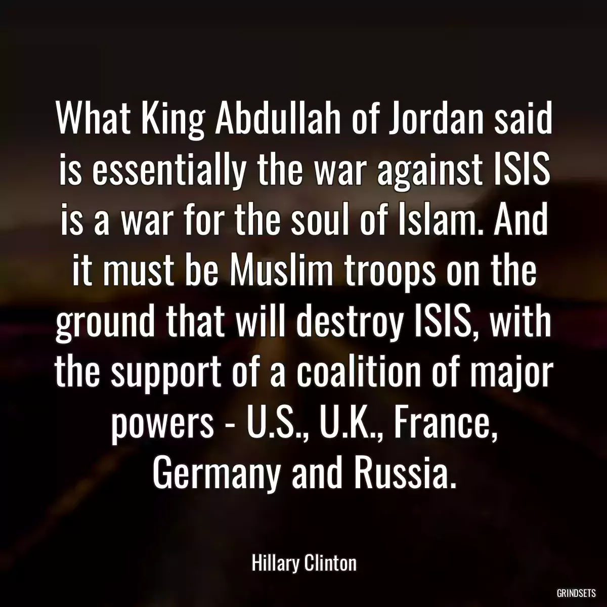 What King Abdullah of Jordan said is essentially the war against ISIS is a war for the soul of Islam. And it must be Muslim troops on the ground that will destroy ISIS, with the support of a coalition of major powers - U.S., U.K., France, Germany and Russia.