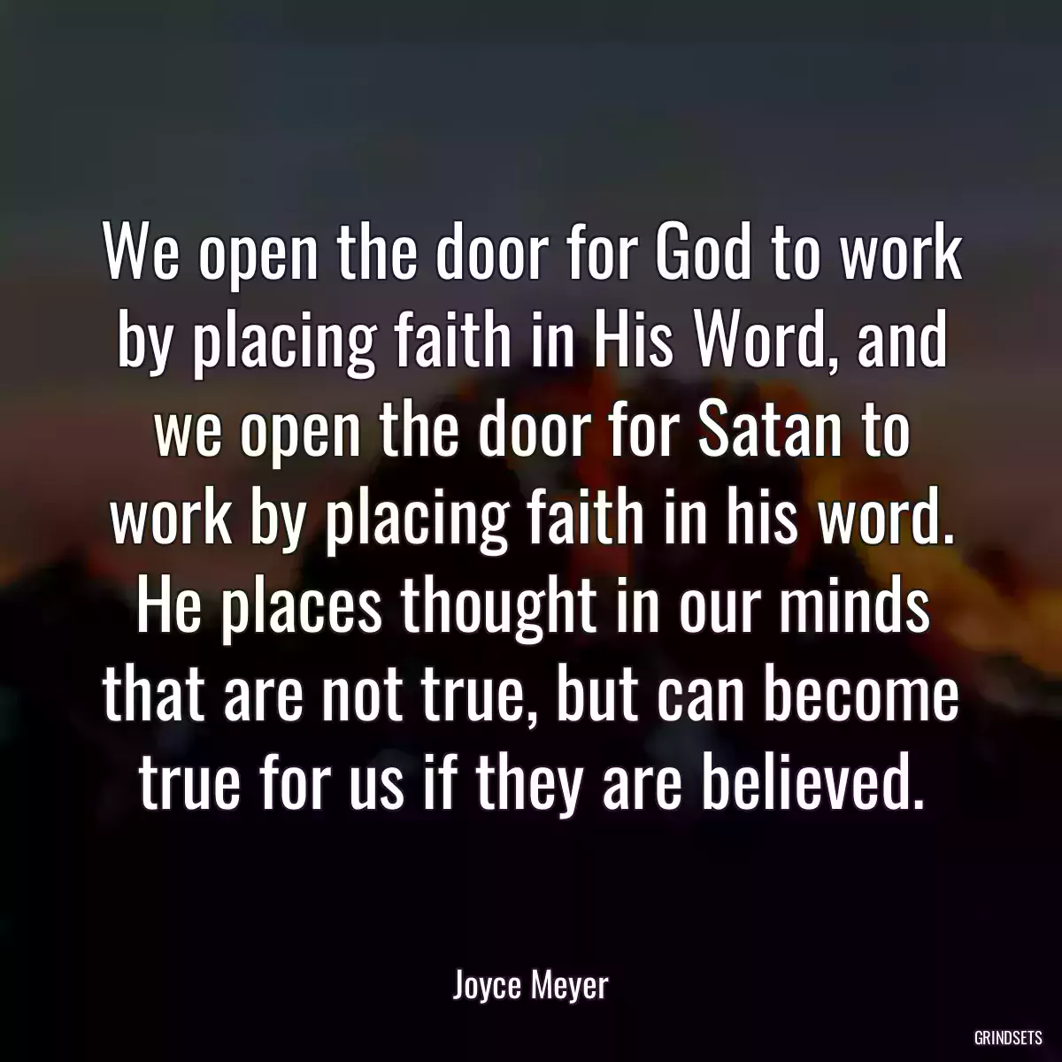 We open the door for God to work by placing faith in His Word, and we open the door for Satan to work by placing faith in his word. He places thought in our minds that are not true, but can become true for us if they are believed.