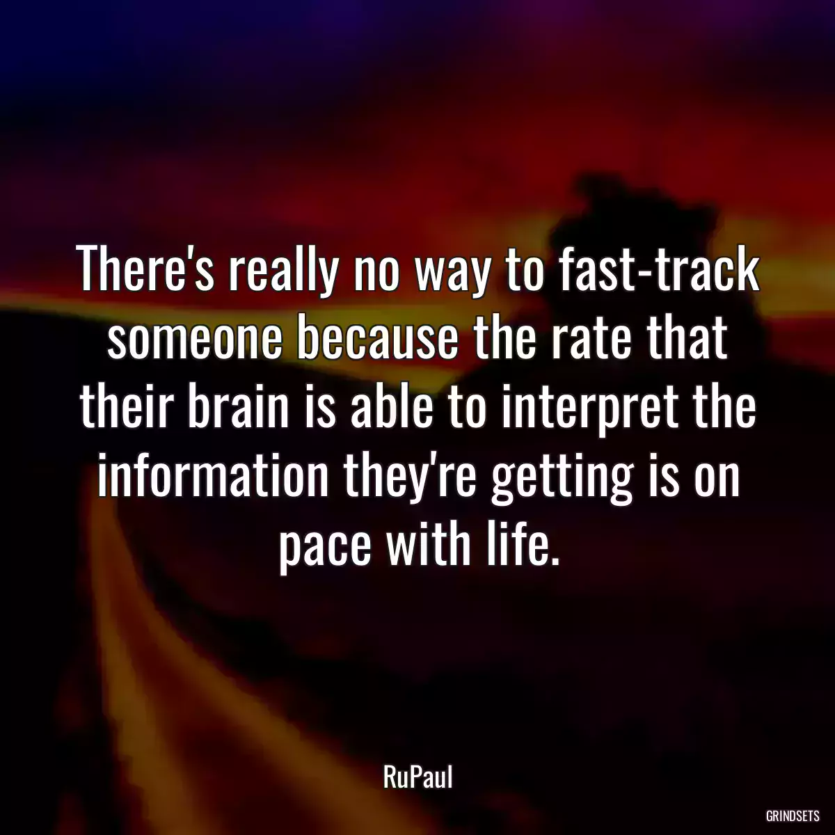 There\'s really no way to fast-track someone because the rate that their brain is able to interpret the information they\'re getting is on pace with life.