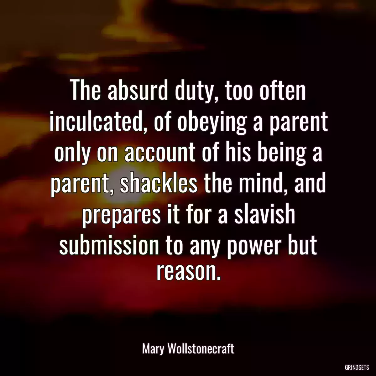 The absurd duty, too often inculcated, of obeying a parent only on account of his being a parent, shackles the mind, and prepares it for a slavish submission to any power but reason.