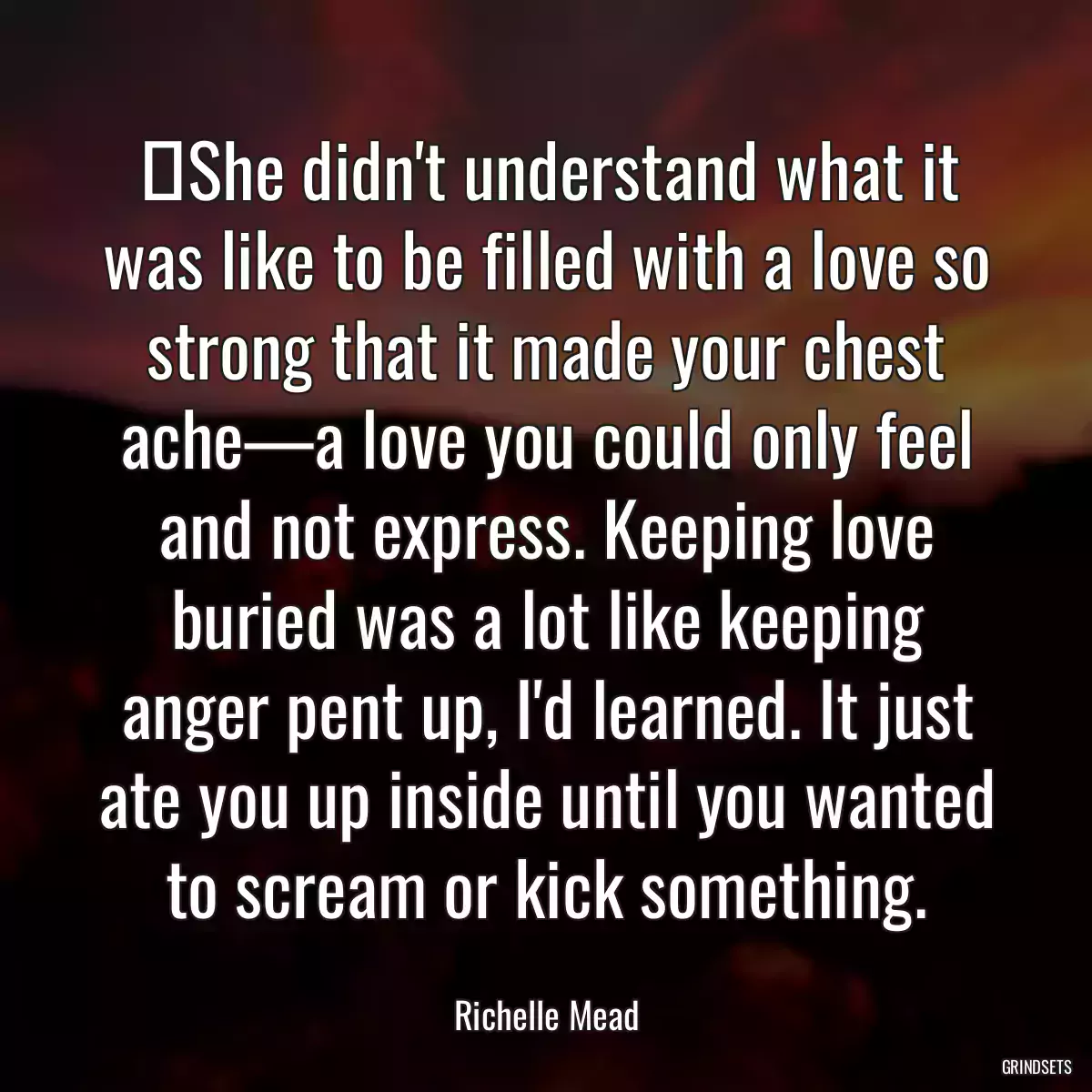 ‎She didn\'t understand what it was like to be filled with a love so strong that it made your chest ache—a love you could only feel and not express. Keeping love buried was a lot like keeping anger pent up, I\'d learned. It just ate you up inside until you wanted to scream or kick something.