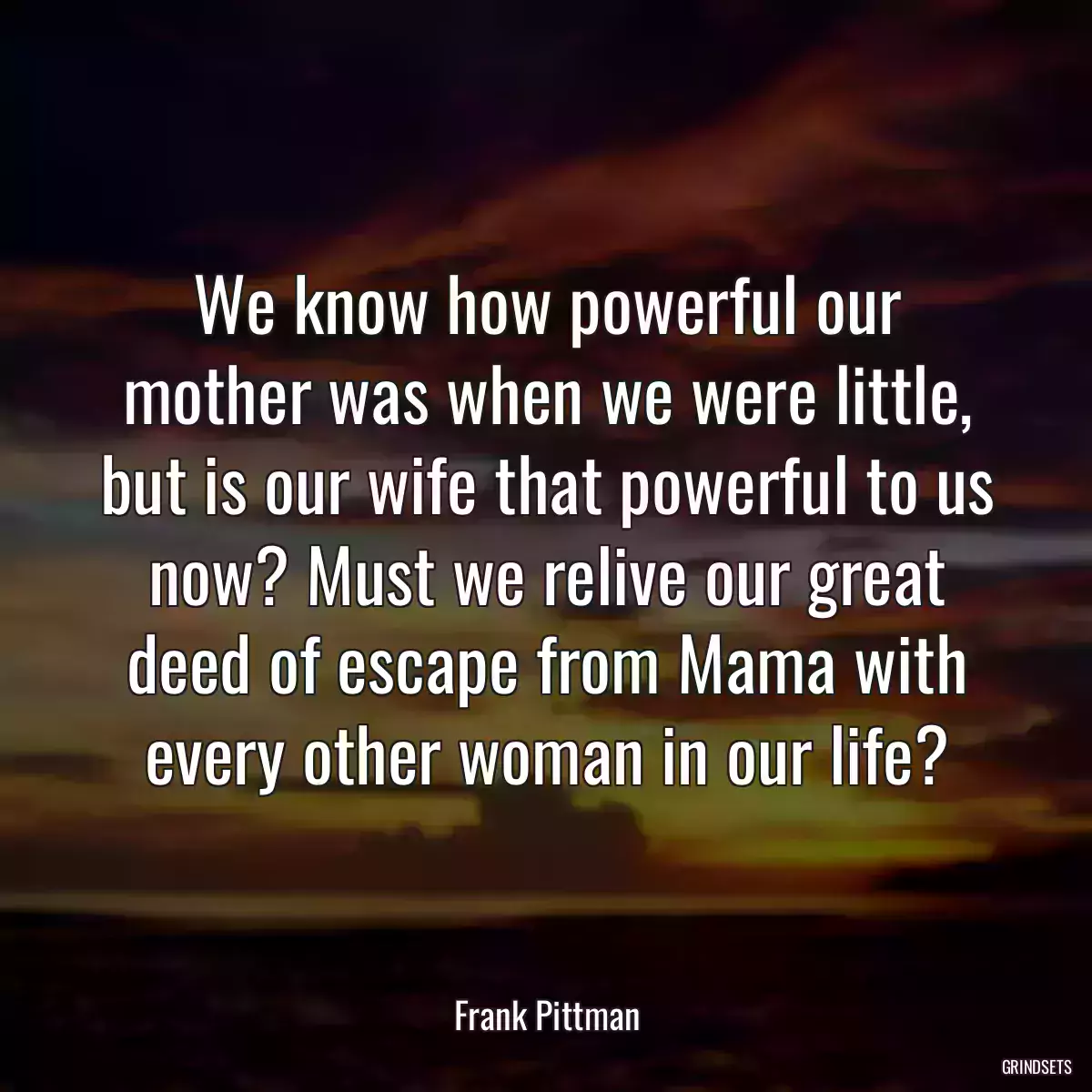 We know how powerful our mother was when we were little, but is our wife that powerful to us now? Must we relive our great deed of escape from Mama with every other woman in our life?