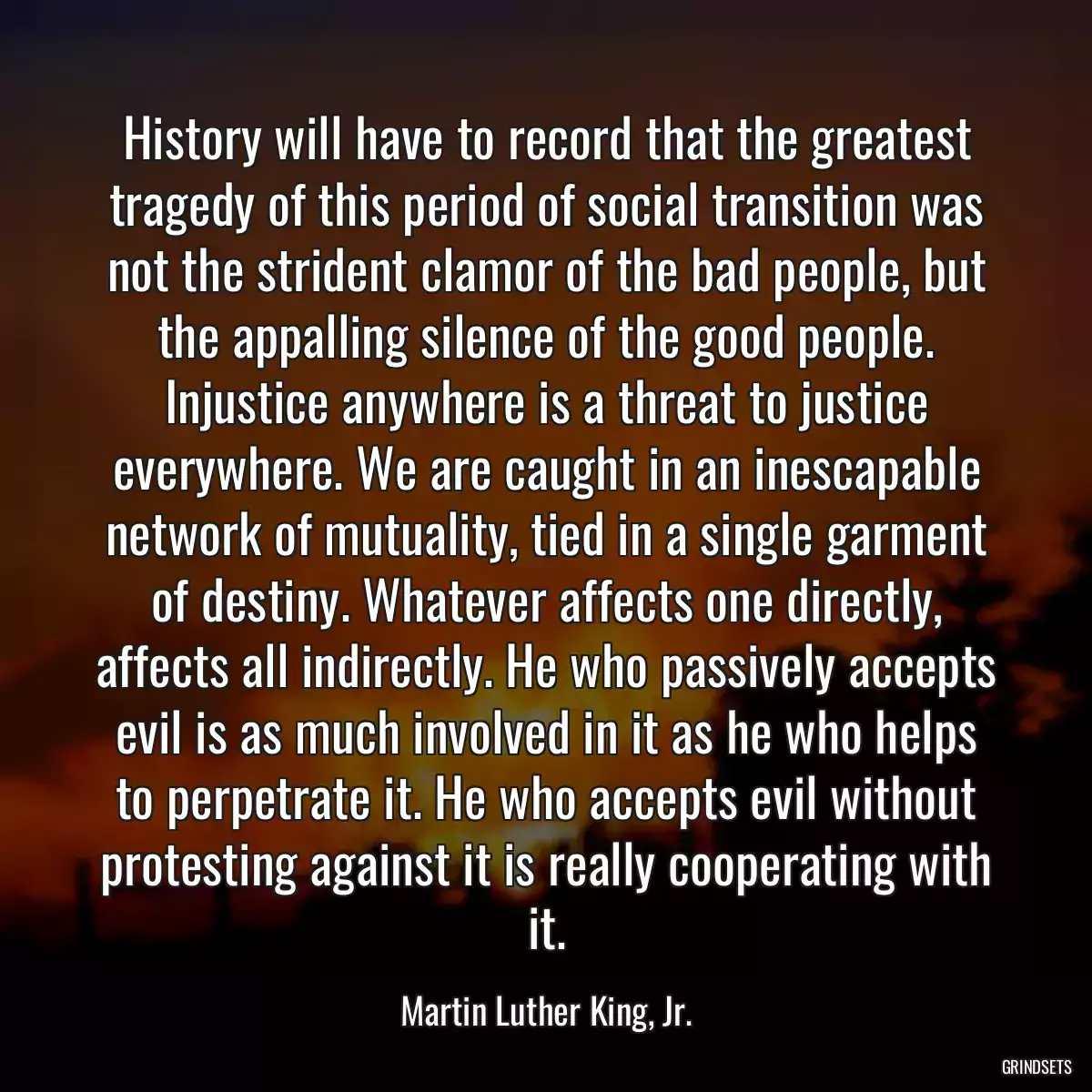 History will have to record that the greatest tragedy of this period of social transition was not the strident clamor of the bad people, but the appalling silence of the good people. Injustice anywhere is a threat to justice everywhere. We are caught in an inescapable network of mutuality, tied in a single garment of destiny. Whatever affects one directly, affects all indirectly. He who passively accepts evil is as much involved in it as he who helps to perpetrate it. He who accepts evil without protesting against it is really cooperating with it.