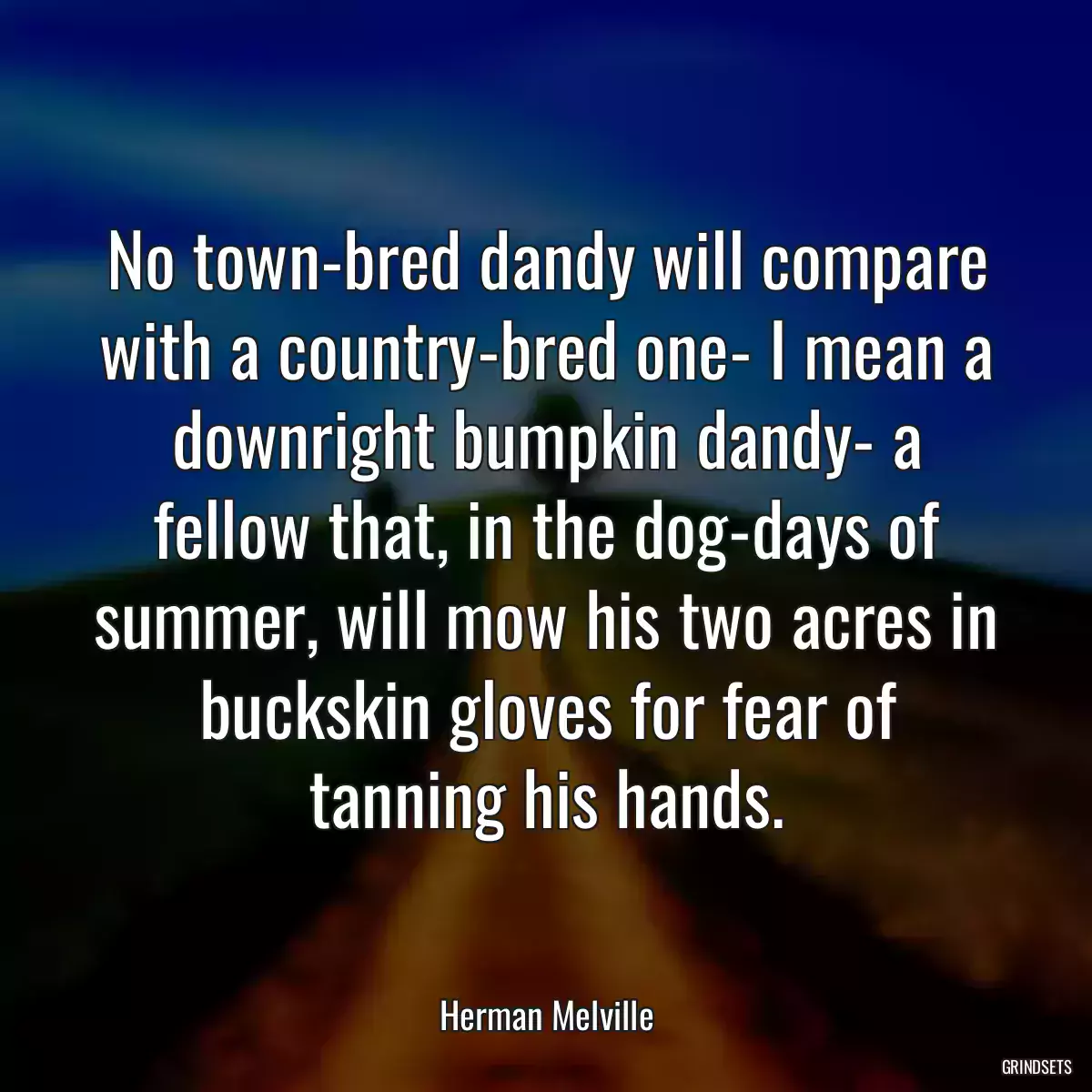 No town-bred dandy will compare with a country-bred one- I mean a downright bumpkin dandy- a fellow that, in the dog-days of summer, will mow his two acres in buckskin gloves for fear of tanning his hands.