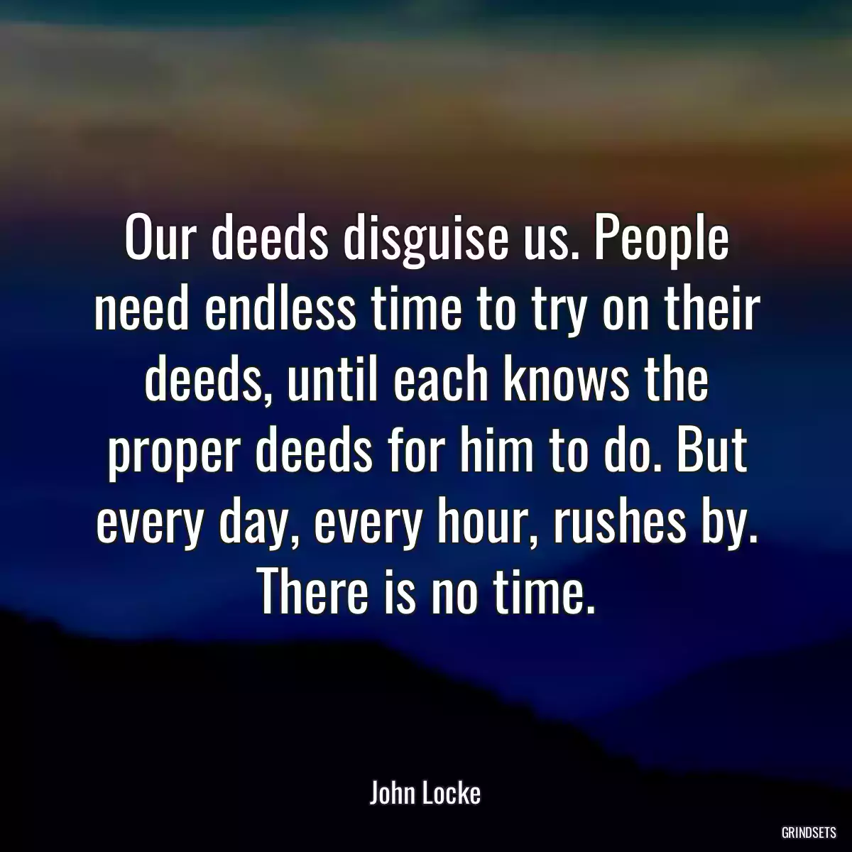 Our deeds disguise us. People need endless time to try on their deeds, until each knows the proper deeds for him to do. But every day, every hour, rushes by. There is no time.