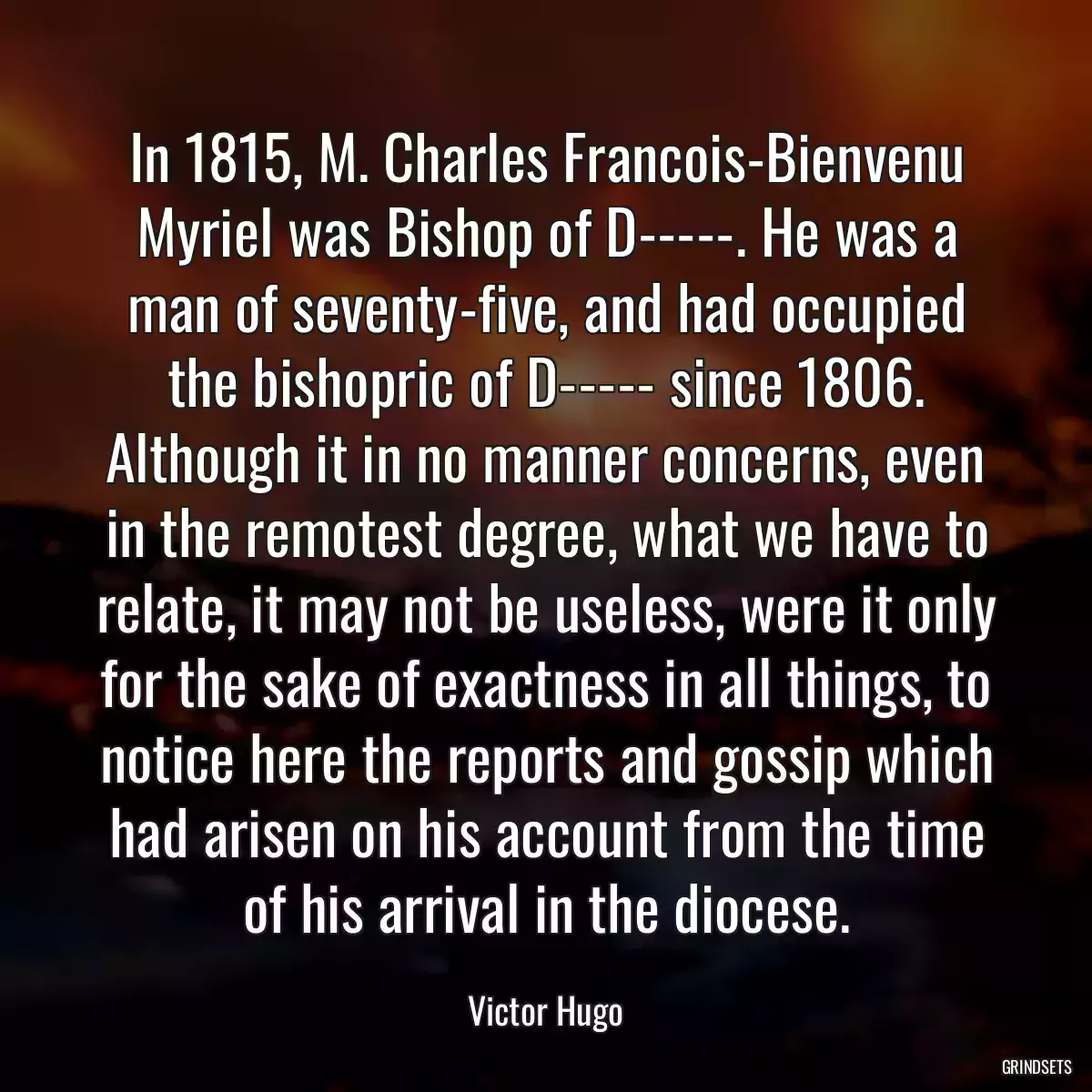 In 1815, M. Charles Francois-Bienvenu Myriel was Bishop of D-----. He was a man of seventy-five, and had occupied the bishopric of D----- since 1806. Although it in no manner concerns, even in the remotest degree, what we have to relate, it may not be useless, were it only for the sake of exactness in all things, to notice here the reports and gossip which had arisen on his account from the time of his arrival in the diocese.