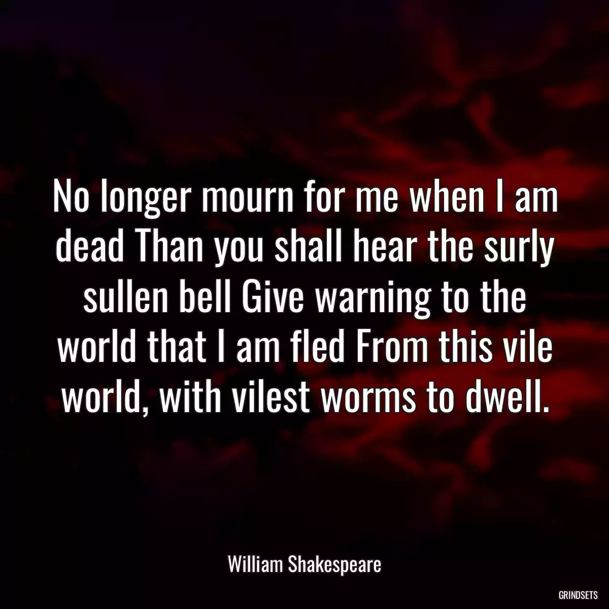 No longer mourn for me when I am dead Than you shall hear the surly sullen bell Give warning to the world that I am fled From this vile world, with vilest worms to dwell.