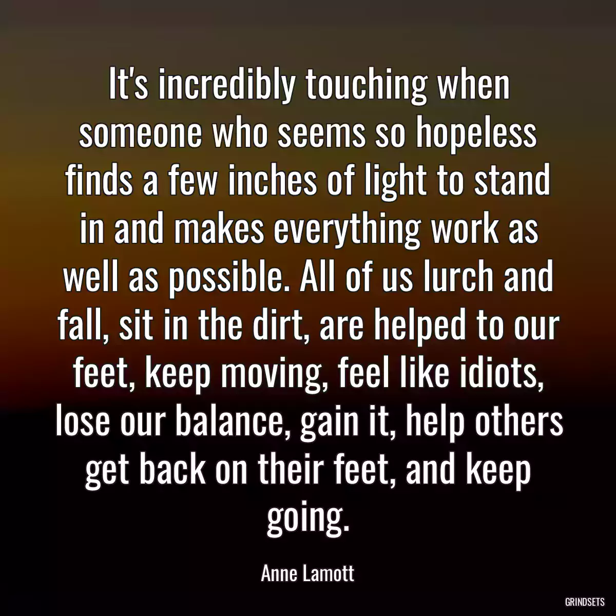 It\'s incredibly touching when someone who seems so hopeless finds a few inches of light to stand in and makes everything work as well as possible. All of us lurch and fall, sit in the dirt, are helped to our feet, keep moving, feel like idiots, lose our balance, gain it, help others get back on their feet, and keep going.