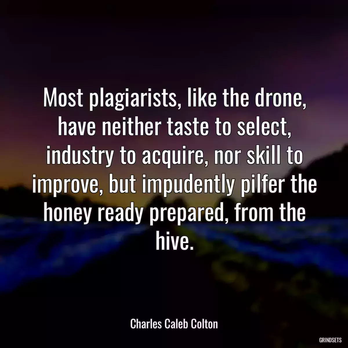 Most plagiarists, like the drone, have neither taste to select, industry to acquire, nor skill to improve, but impudently pilfer the honey ready prepared, from the hive.