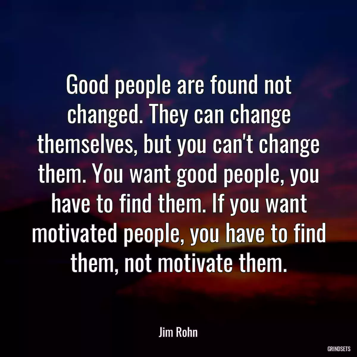 Good people are found not changed. They can change themselves, but you can\'t change them. You want good people, you have to find them. If you want motivated people, you have to find them, not motivate them.