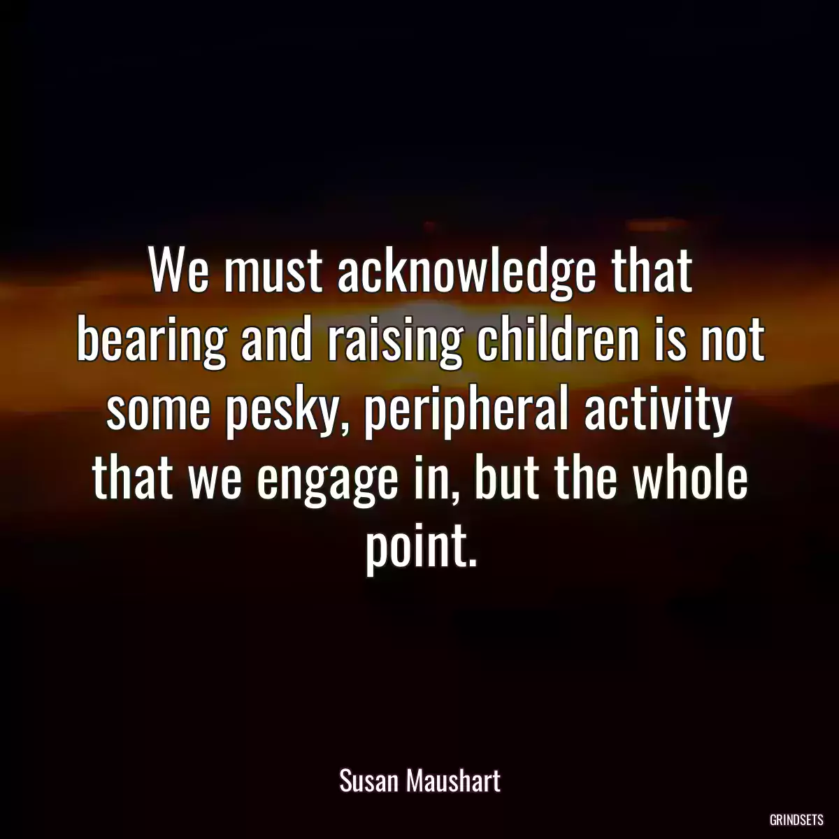 We must acknowledge that bearing and raising children is not some pesky, peripheral activity that we engage in, but the whole point.