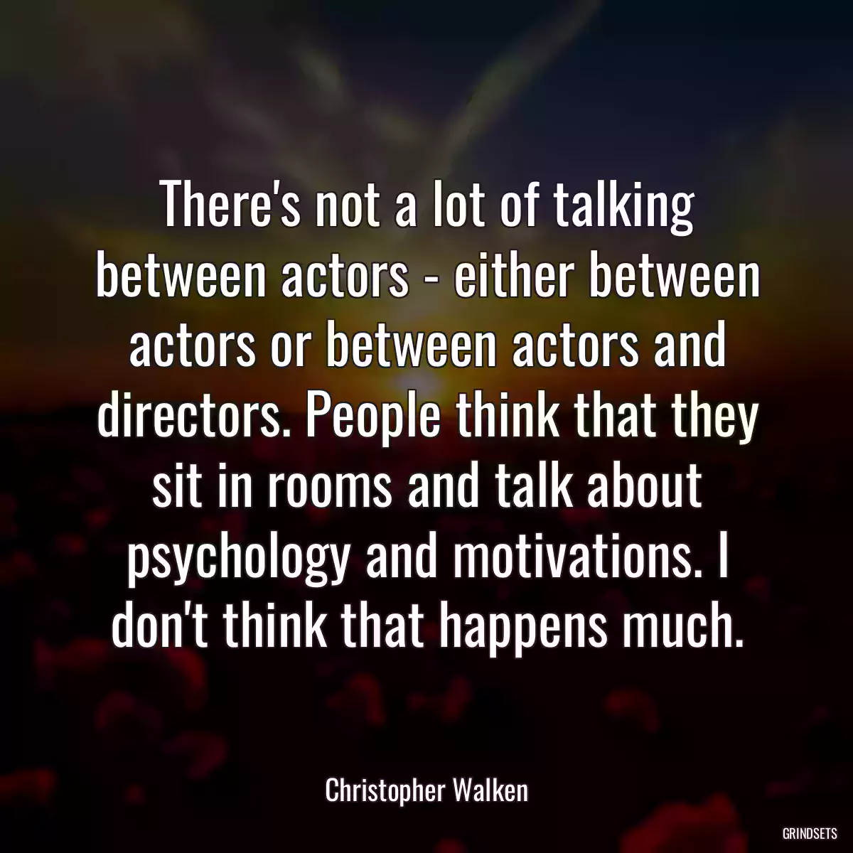 There\'s not a lot of talking between actors - either between actors or between actors and directors. People think that they sit in rooms and talk about psychology and motivations. I don\'t think that happens much.