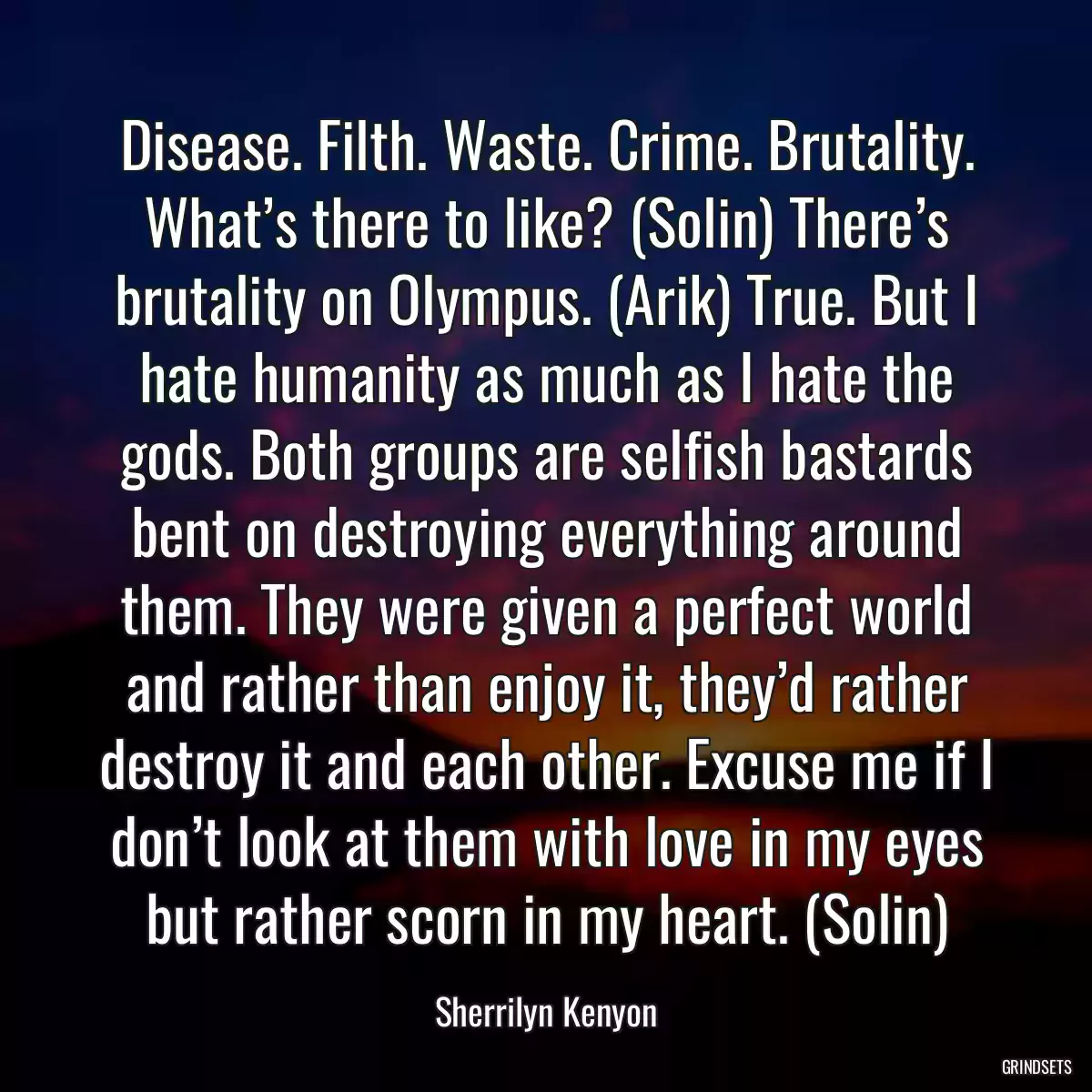 Disease. Filth. Waste. Crime. Brutality. What’s there to like? (Solin) There’s brutality on Olympus. (Arik) True. But I hate humanity as much as I hate the gods. Both groups are selfish bastards bent on destroying everything around them. They were given a perfect world and rather than enjoy it, they’d rather destroy it and each other. Excuse me if I don’t look at them with love in my eyes but rather scorn in my heart. (Solin)