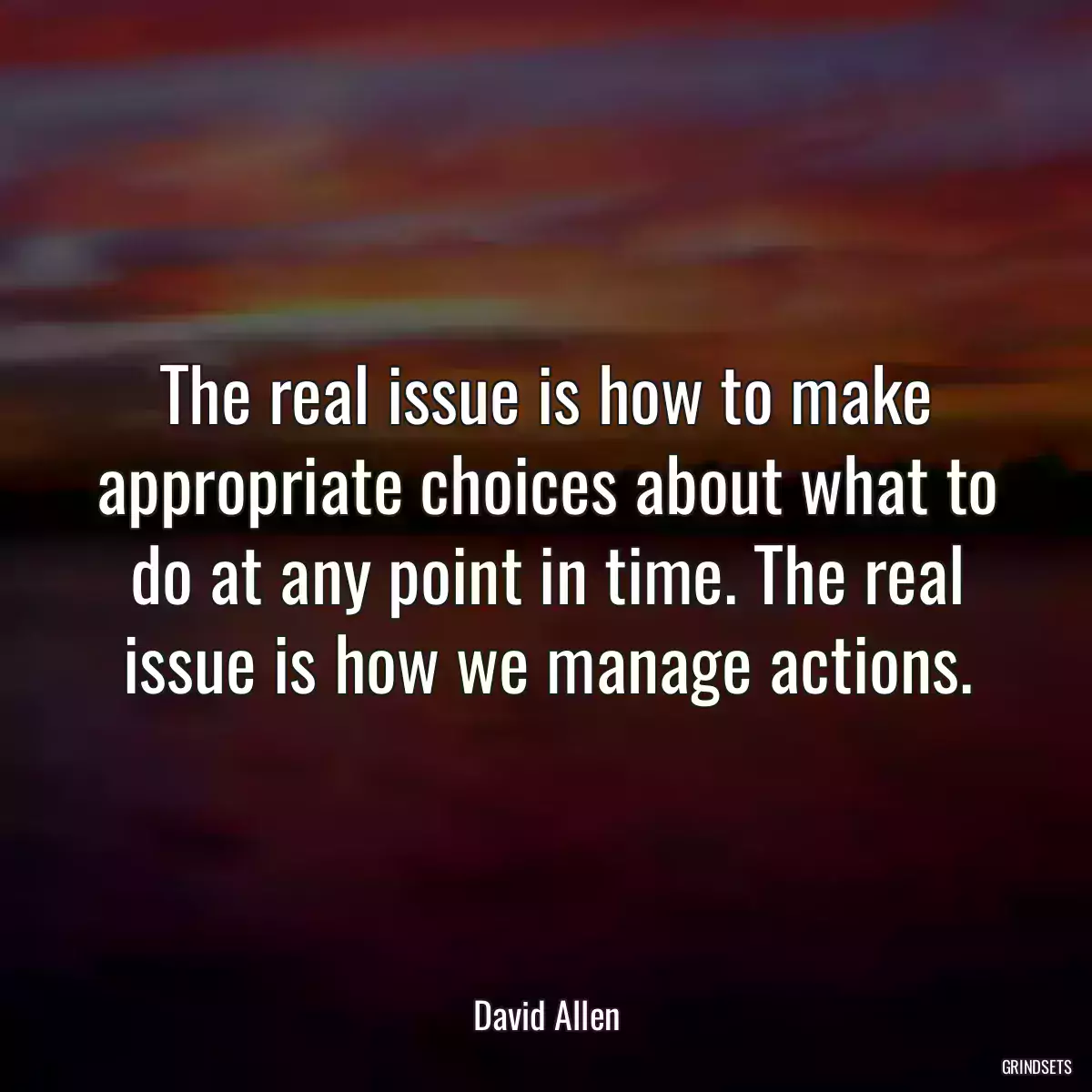 The real issue is how to make appropriate choices about what to do at any point in time. The real issue is how we manage actions.