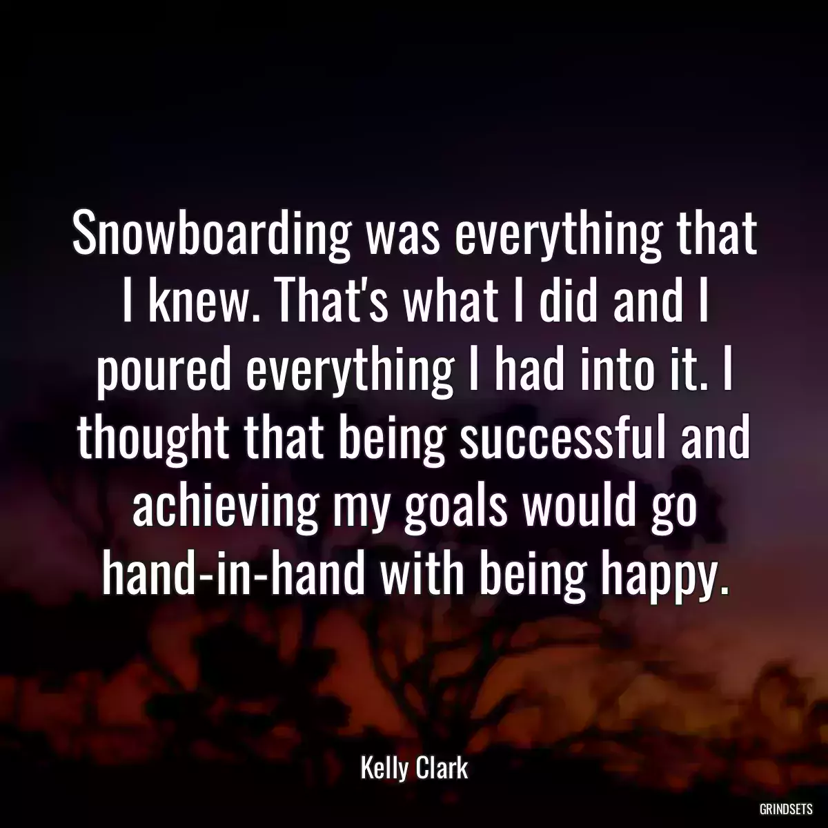 Snowboarding was everything that I knew. That\'s what I did and I poured everything I had into it. I thought that being successful and achieving my goals would go hand-in-hand with being happy.