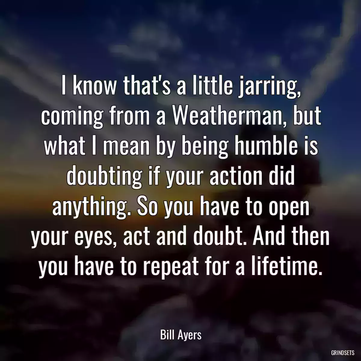 I know that\'s a little jarring, coming from a Weatherman, but what I mean by being humble is doubting if your action did anything. So you have to open your eyes, act and doubt. And then you have to repeat for a lifetime.