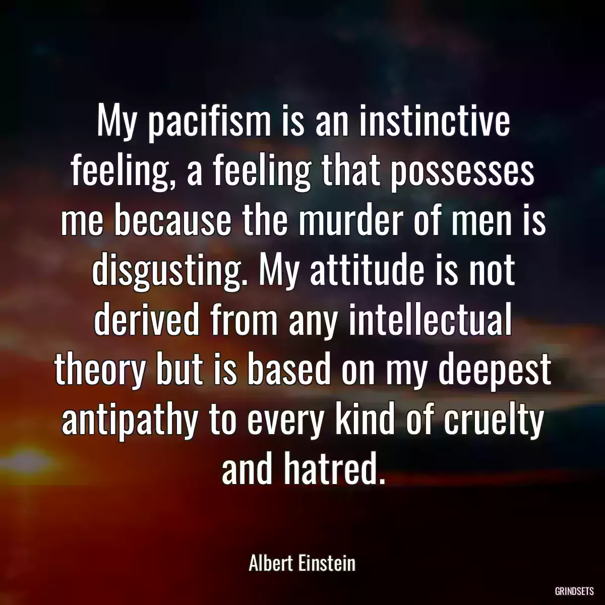 My pacifism is an instinctive feeling, a feeling that possesses me because the murder of men is disgusting. My attitude is not derived from any intellectual theory but is based on my deepest antipathy to every kind of cruelty and hatred.