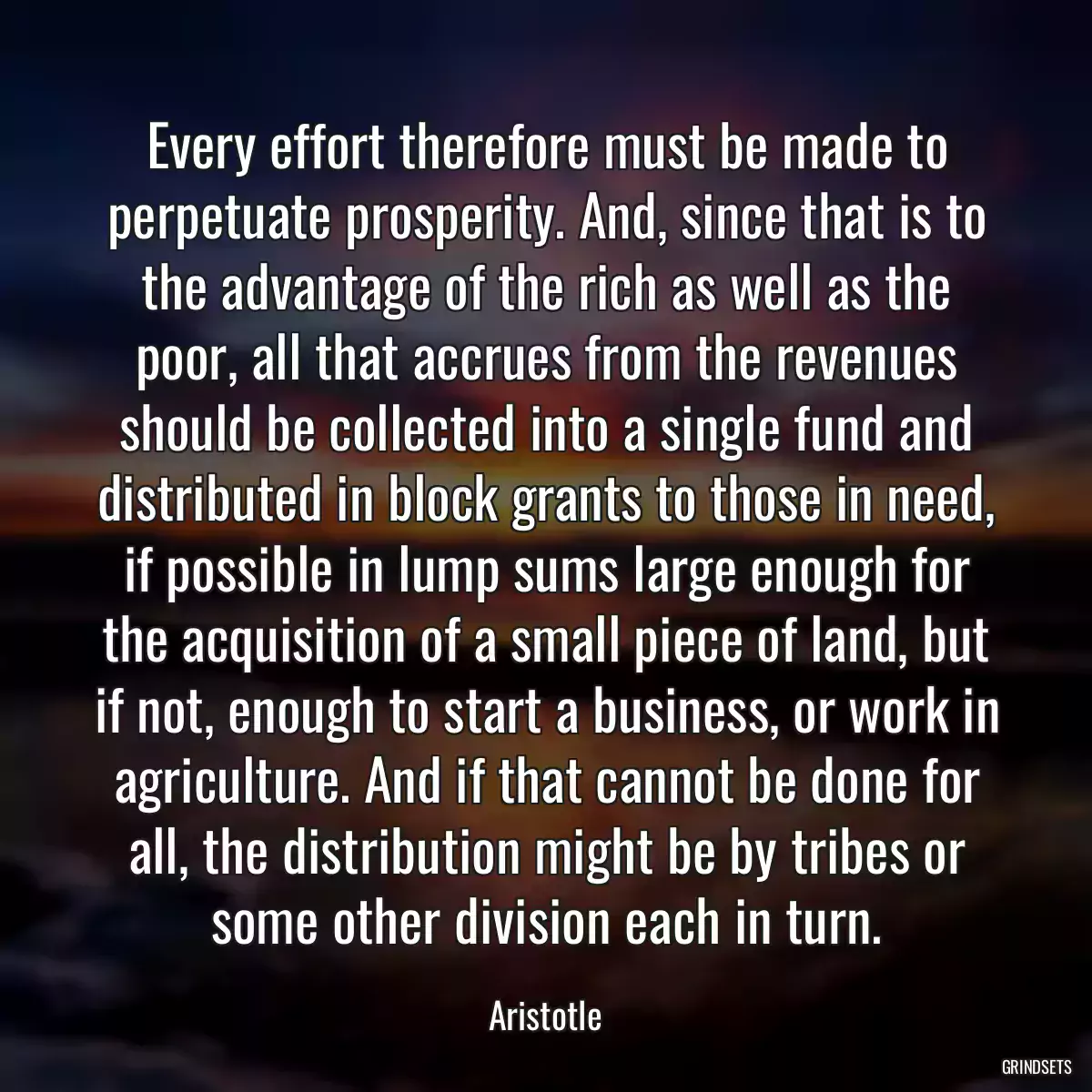 Every effort therefore must be made to perpetuate prosperity. And, since that is to the advantage of the rich as well as the poor, all that accrues from the revenues should be collected into a single fund and distributed in block grants to those in need, if possible in lump sums large enough for the acquisition of a small piece of land, but if not, enough to start a business, or work in agriculture. And if that cannot be done for all, the distribution might be by tribes or some other division each in turn.