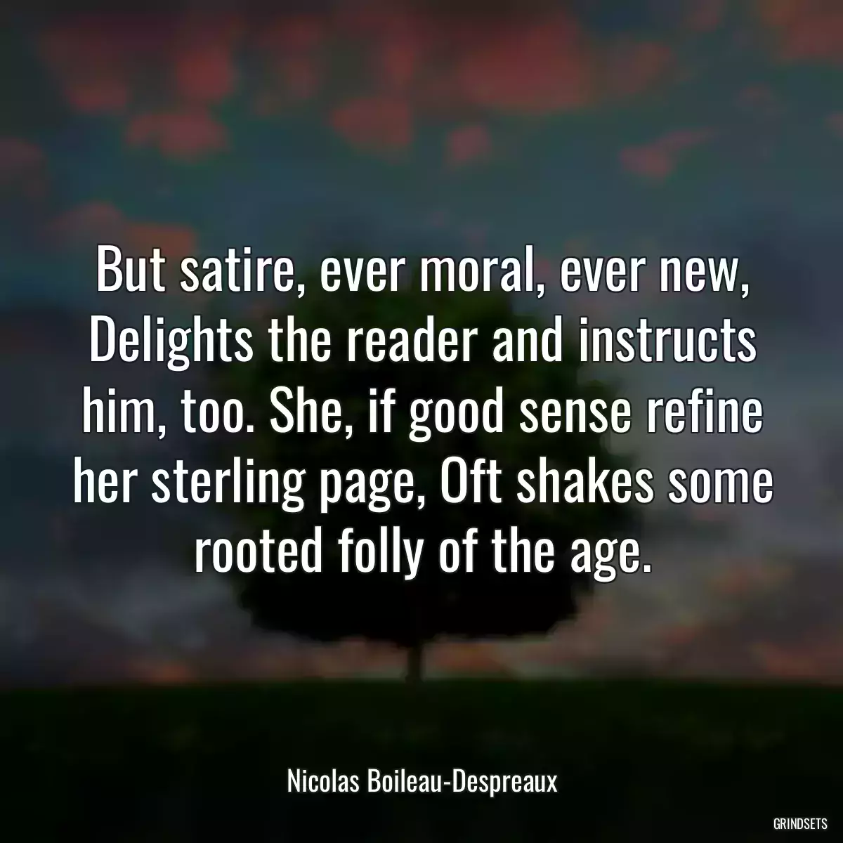 But satire, ever moral, ever new, Delights the reader and instructs him, too. She, if good sense refine her sterling page, Oft shakes some rooted folly of the age.