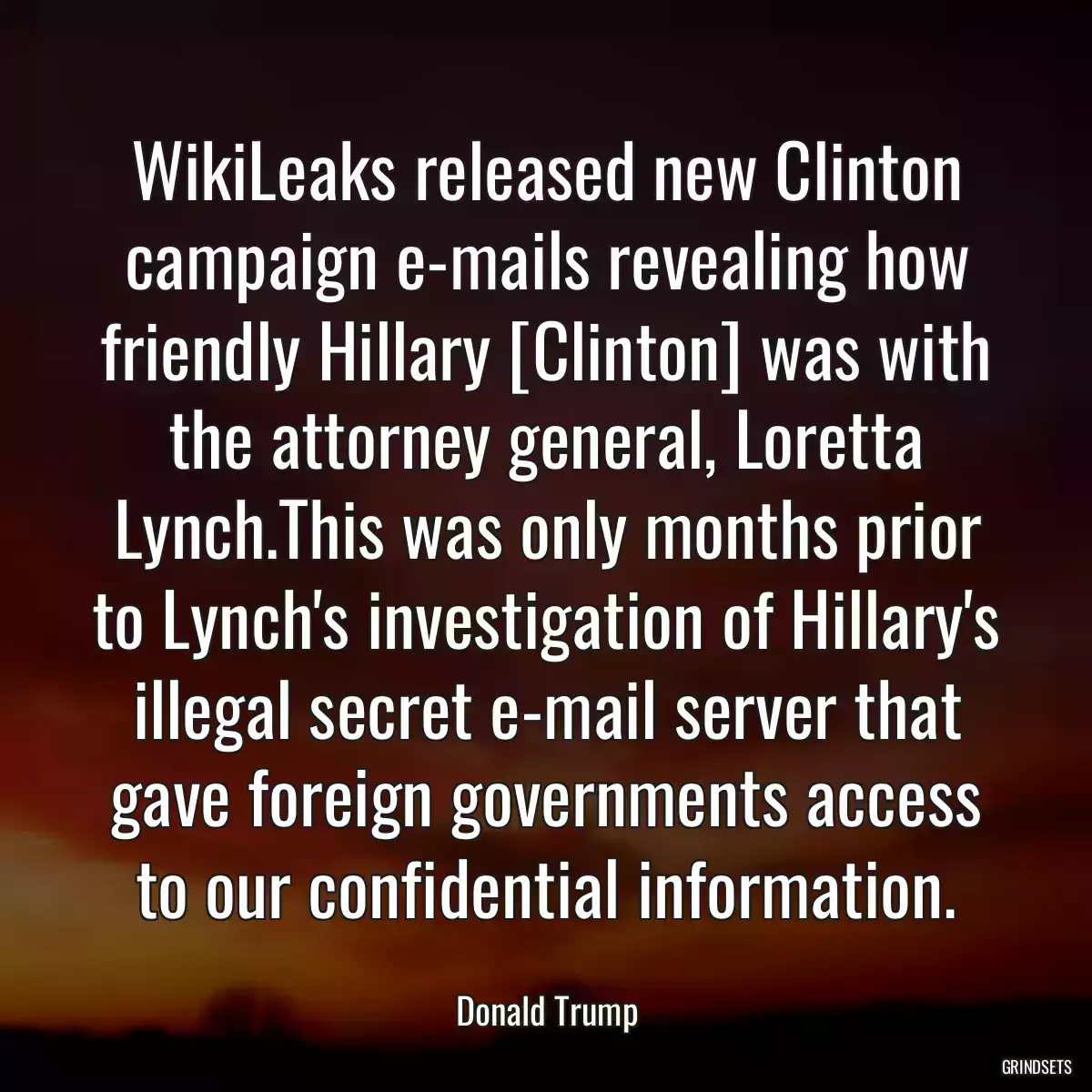 WikiLeaks released new Clinton campaign e-mails revealing how friendly Hillary [Clinton] was with the attorney general, Loretta Lynch.This was only months prior to Lynch\'s investigation of Hillary\'s illegal secret e-mail server that gave foreign governments access to our confidential information.