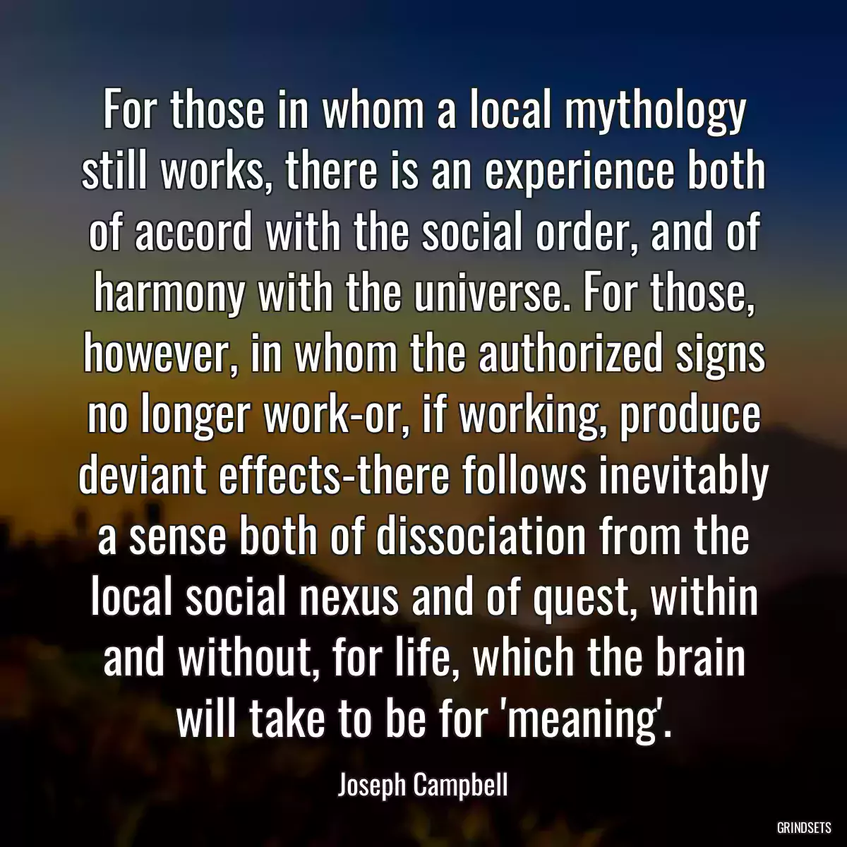 For those in whom a local mythology still works, there is an experience both of accord with the social order, and of harmony with the universe. For those, however, in whom the authorized signs no longer work-or, if working, produce deviant effects-there follows inevitably a sense both of dissociation from the local social nexus and of quest, within and without, for life, which the brain will take to be for \'meaning\'.